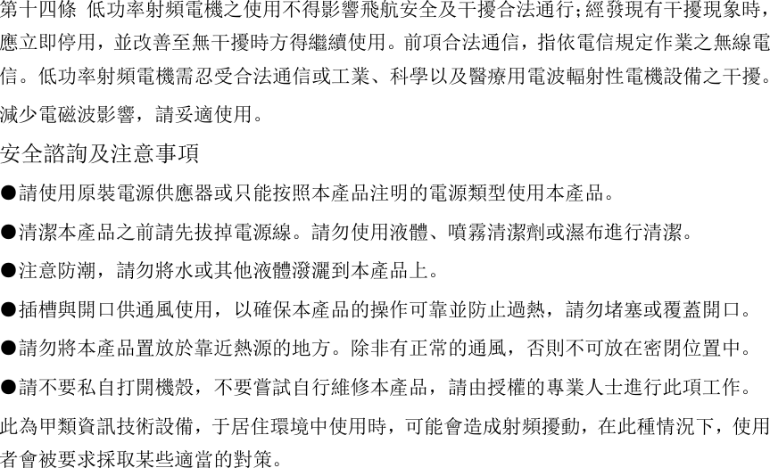   第十四條 低功率射頻電機之使用不得影響飛航安全及干擾合法通行；經發現有干擾現象時，應立即停用，並改善至無干擾時方得繼續使用。前項合法通信，指依電信規定作業之無線電信。低功率射頻電機需忍受合法通信或工業、科學以及醫療用電波輻射性電機設備之干擾。 減少電磁波影響，請妥適使用。 安全諮詢及注意事項 ●請使用原裝電源供應器或只能按照本產品注明的電源類型使用本產品。 ●清潔本產品之前請先拔掉電源線。請勿使用液體、噴霧清潔劑或濕布進行清潔。 ●注意防潮，請勿將水或其他液體潑灑到本產品上。 ●插槽與開口供通風使用，以確保本產品的操作可靠並防止過熱，請勿堵塞或覆蓋開口。 ●請勿將本產品置放於靠近熱源的地方。除非有正常的通風，否則不可放在密閉位置中。  ●請不要私自打開機殼，不要嘗試自行維修本產品，請由授權的專業人士進行此項工作。 此為甲類資訊技術設備，于居住環境中使用時，可能會造成射頻擾動，在此種情況下，使用者會被要求採取某些適當的對策。  