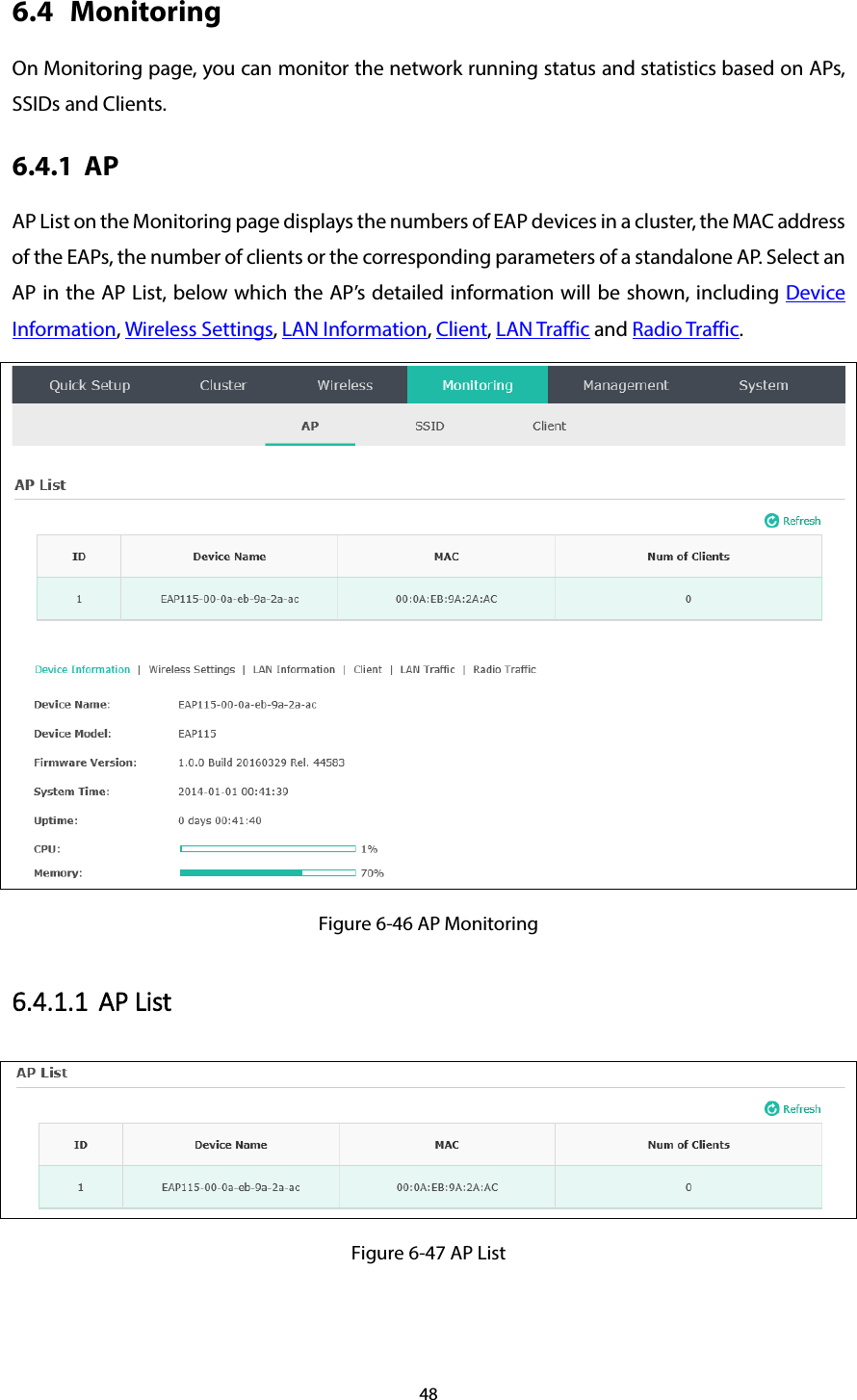 48 6.4 Monitoring On Monitoring page, you can monitor the network running status and statistics based on APs, SSIDs and Clients. 6.4.1 AP AP List on the Monitoring page displays the numbers of EAP devices in a cluster, the MAC address of the EAPs, the number of clients or the corresponding parameters of a standalone AP. Select an AP in the AP List, below which the AP’s detailed information will be shown, including Device Information, Wireless Settings, LAN Information, Client, LAN Traffic and Radio Traffic.  Figure 6-46 AP Monitoring 6.4.1.1 AP List  Figure 6-47 AP List 