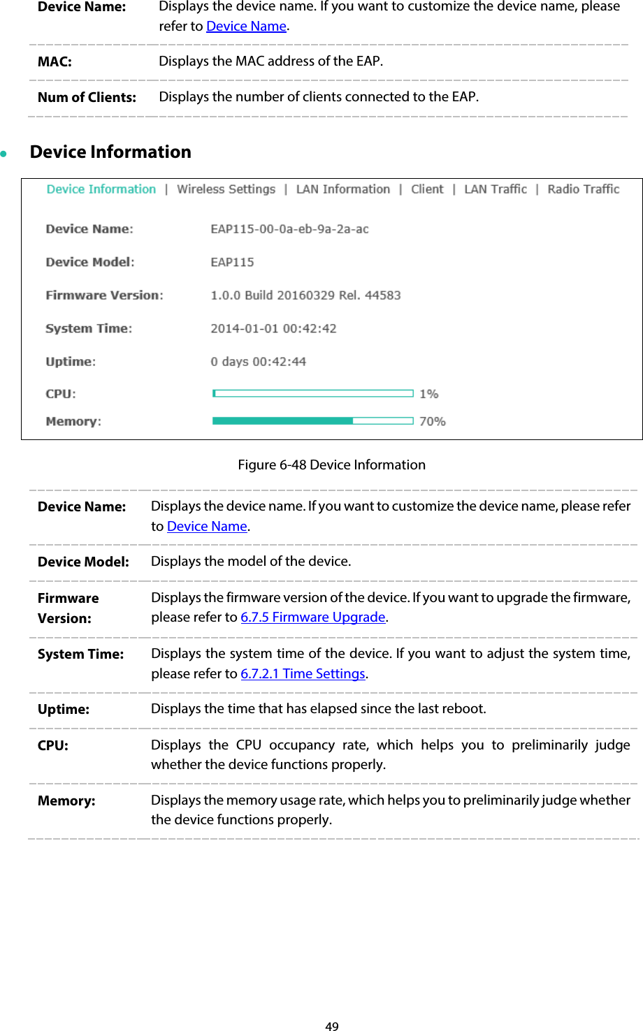 49 Device Name:  Displays the device name. If you want to customize the device name, please refer to Device Name. MAC:  Displays the MAC address of the EAP. Num of Clients:  Displays the number of clients connected to the EAP.  Device Information  Figure 6-48 Device Information Device Name:  Displays the device name. If you want to customize the device name, please refer to Device Name. Device Model:  Displays the model of the device. Firmware Version: Displays the firmware version of the device. If you want to upgrade the firmware, please refer to 6.7.5 Firmware Upgrade. System Time:  Displays the system time of the device. If you want to adjust the system time, please refer to 6.7.2.1 Time Settings. Uptime:  Displays the time that has elapsed since the last reboot. CPU:  Displays the CPU occupancy rate, which helps you to preliminarily judge whether the device functions properly. Memory:  Displays the memory usage rate, which helps you to preliminarily judge whether the device functions properly. 