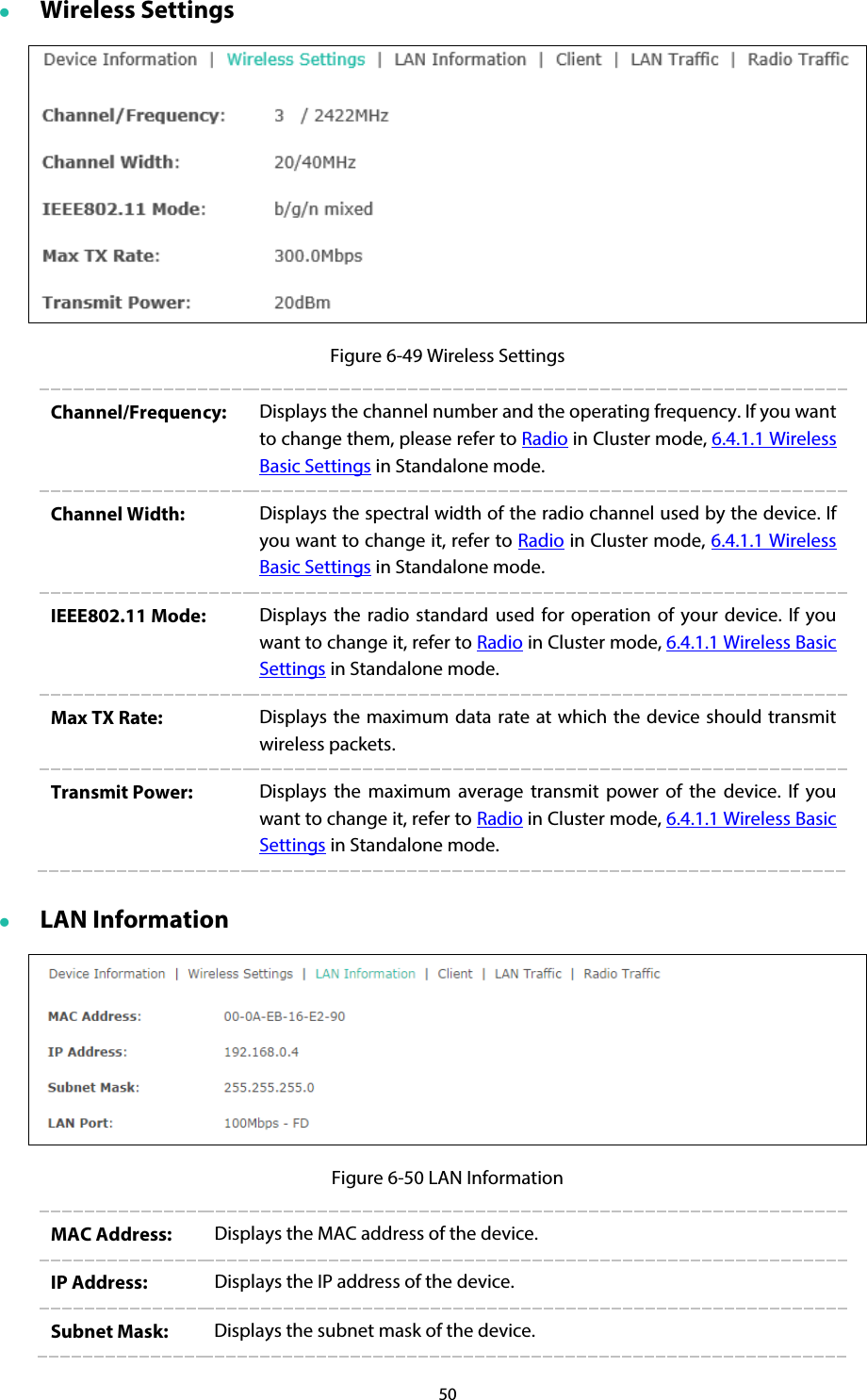 50  Wireless Settings  Figure 6-49 Wireless Settings Channel/Frequency:  Displays the channel number and the operating frequency. If you want to change them, please refer to Radio in Cluster mode, 6.4.1.1 Wireless Basic Settings in Standalone mode. Channel Width:  Displays the spectral width of the radio channel used by the device. If you want to change it, refer to Radio in Cluster mode, 6.4.1.1 Wireless Basic Settings in Standalone mode. IEEE802.11 Mode:  Displays the radio standard used for operation of your device. If you want to change it, refer to Radio in Cluster mode, 6.4.1.1 Wireless Basic Settings in Standalone mode. Max TX Rate:  Displays the maximum data rate at which the device should transmit wireless packets. Transmit Power: Displays the maximum average transmit power of the device. If you want to change it, refer to Radio in Cluster mode, 6.4.1.1 Wireless Basic Settings in Standalone mode.  LAN Information  Figure 6-50 LAN Information MAC Address:  Displays the MAC address of the device. IP Address:  Displays the IP address of the device. Subnet Mask:  Displays the subnet mask of the device. 