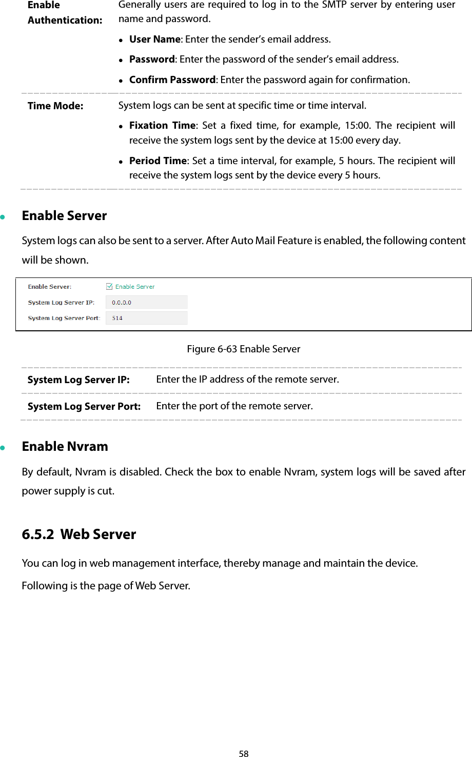 58 Enable Authentication: Generally users are required to log in to the SMTP server by entering user name and password.  User Name: Enter the sender’s email address.  Password: Enter the password of the sender’s email address.  Confirm Password: Enter the password again for confirmation. Time Mode:  System logs can be sent at specific time or time interval.  Fixation Time:  Set a fixed time, for example, 15:00. The recipient will receive the system logs sent by the device at 15:00 every day.  Period Time: Set a time interval, for example, 5 hours. The recipient will receive the system logs sent by the device every 5 hours.  Enable Server System logs can also be sent to a server. After Auto Mail Feature is enabled, the following content will be shown.  Figure 6-63 Enable Server System Log Server IP:  Enter the IP address of the remote server. System Log Server Port:  Enter the port of the remote server.  Enable Nvram By default, Nvram is disabled. Check the box to enable Nvram, system logs will be saved after power supply is cut. 6.5.2 Web Server You can log in web management interface, thereby manage and maintain the device. Following is the page of Web Server. 