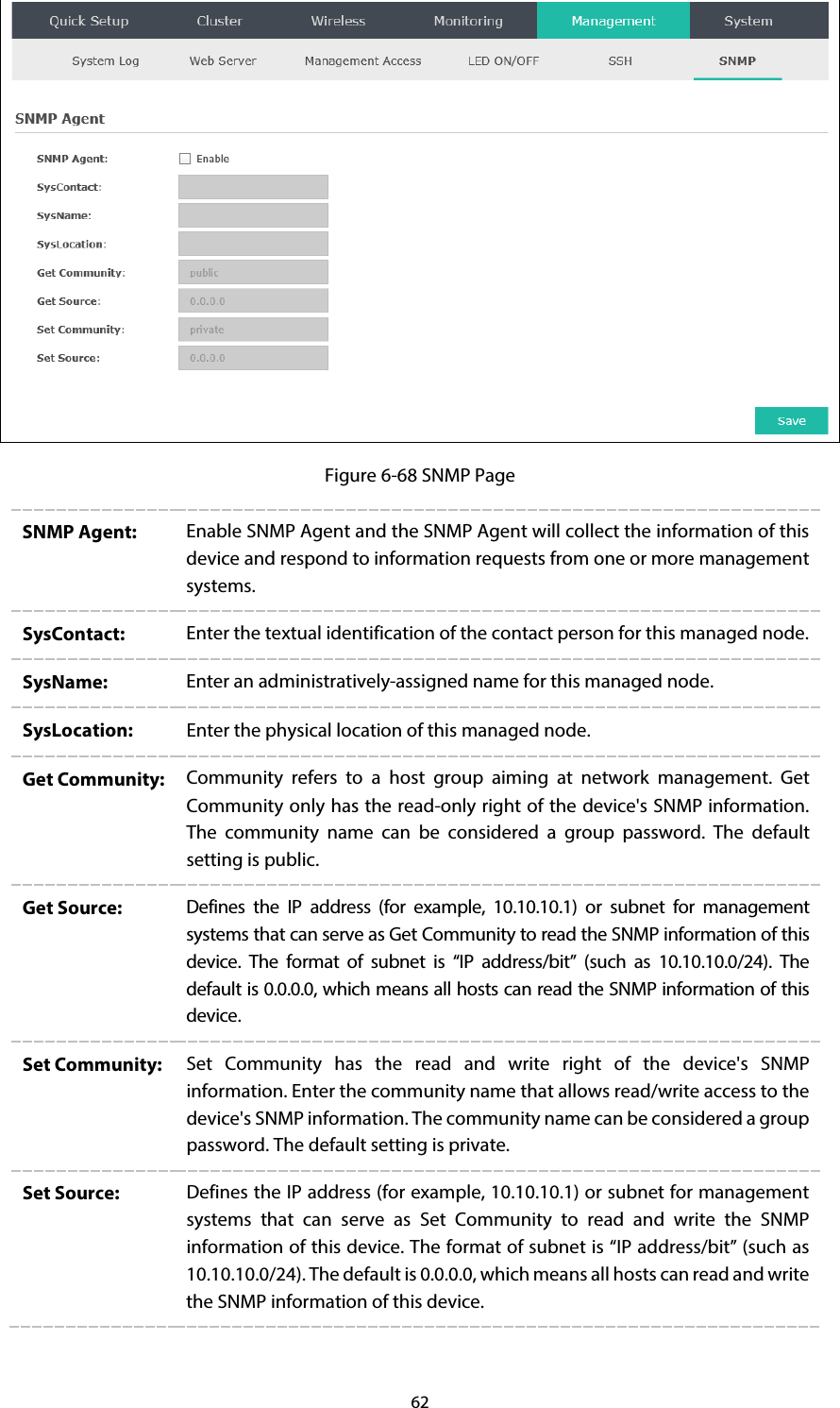 62  Figure 6-68 SNMP Page SNMP Agent:  Enable SNMP Agent and the SNMP Agent will collect the information of this device and respond to information requests from one or more management systems. SysContact:  Enter the textual identification of the contact person for this managed node. SysName:  Enter an administratively-assigned name for this managed node. SysLocation:  Enter the physical location of this managed node. Get Community:  Community refers to a host group aiming at network management.  Get Community only has the read-only right of the device&apos;s SNMP information. The community name can be considered a group password. The default setting is public. Get Source:  Defines the IP address (for example, 10.10.10.1) or subnet for management systems that can serve as Get Community to read the SNMP information of this device.  The format of subnet is “IP address/bit”  (such as 10.10.10.0/24). The default is 0.0.0.0, which means all hosts can read the SNMP information of this device. Set Community:  Set Community has the read and write right of the  device&apos;s SNMP information. Enter the community name that allows read/write access to the device&apos;s SNMP information. The community name can be considered a group password. The default setting is private. Set Source:  Defines the IP address (for example, 10.10.10.1) or subnet for management systems that can serve as Set Community to read and write  the SNMP information of this device. The format of subnet is “IP address/bit” (such as 10.10.10.0/24). The default is 0.0.0.0, which means all hosts can read and write the SNMP information of this device.  