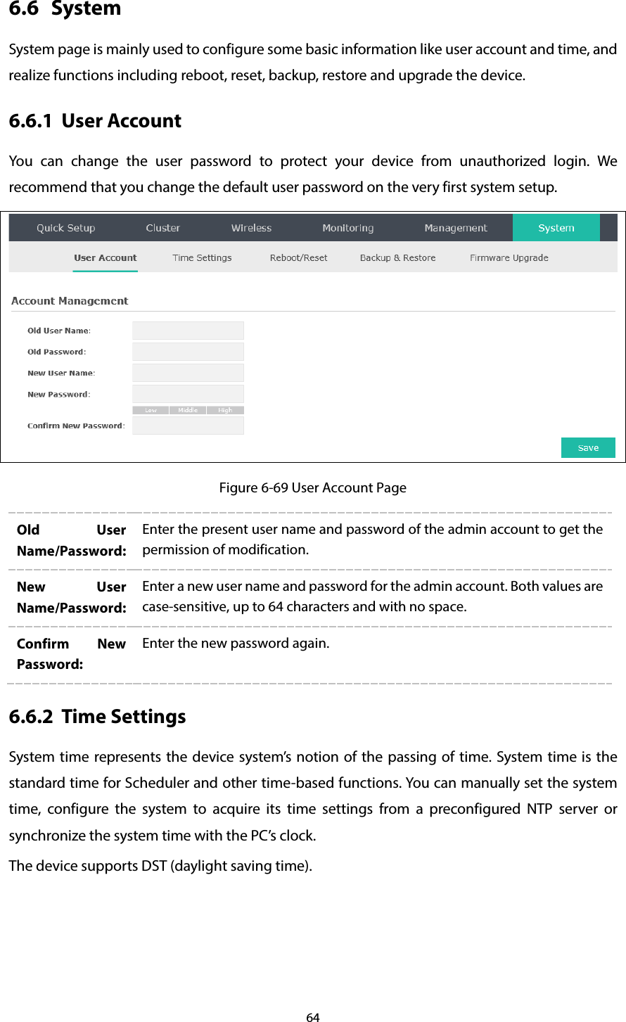 64 6.6 System System page is mainly used to configure some basic information like user account and time, and realize functions including reboot, reset, backup, restore and upgrade the device. 6.6.1 User Account You can change the user password to protect your device from unauthorized login. We recommend that you change the default user password on the very first system setup.  Figure 6-69 User Account Page Old User Name/Password: Enter the present user name and password of the admin account to get the permission of modification. New User Name/Password: Enter a new user name and password for the admin account. Both values are case-sensitive, up to 64 characters and with no space. Confirm New Password: Enter the new password again. 6.6.2 Time Settings System time represents the device system’s notion of the passing of time. System time is the standard time for Scheduler and other time-based functions. You can manually set the system time, configure  the system to acquire its time settings from a preconfigured NTP server or synchronize the system time with the PC’s clock. The device supports DST (daylight saving time). 