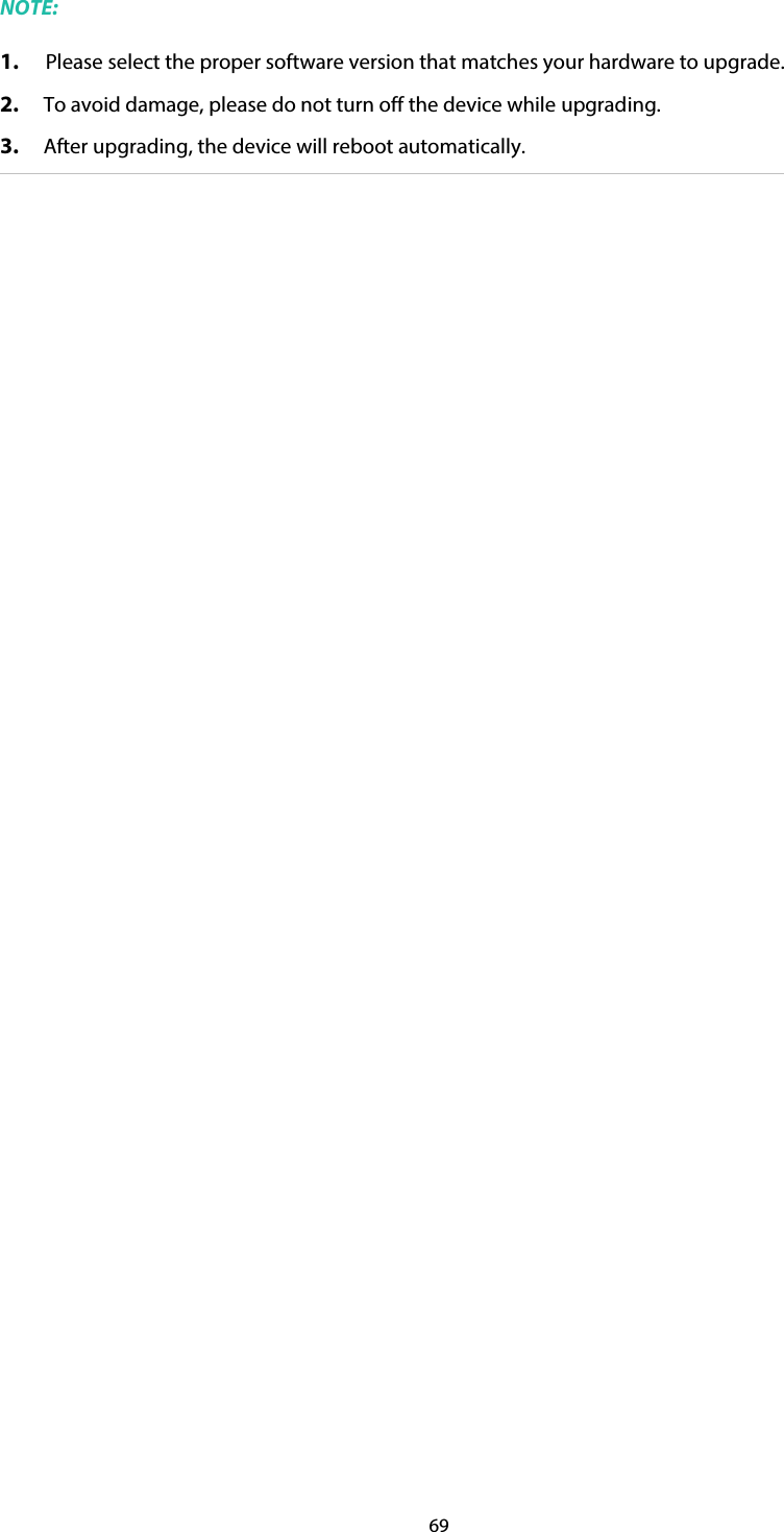 69 NOTE: 1. Please select the proper software version that matches your hardware to upgrade. 2. To avoid damage, please do not turn off the device while upgrading. 3. After upgrading, the device will reboot automatically. 