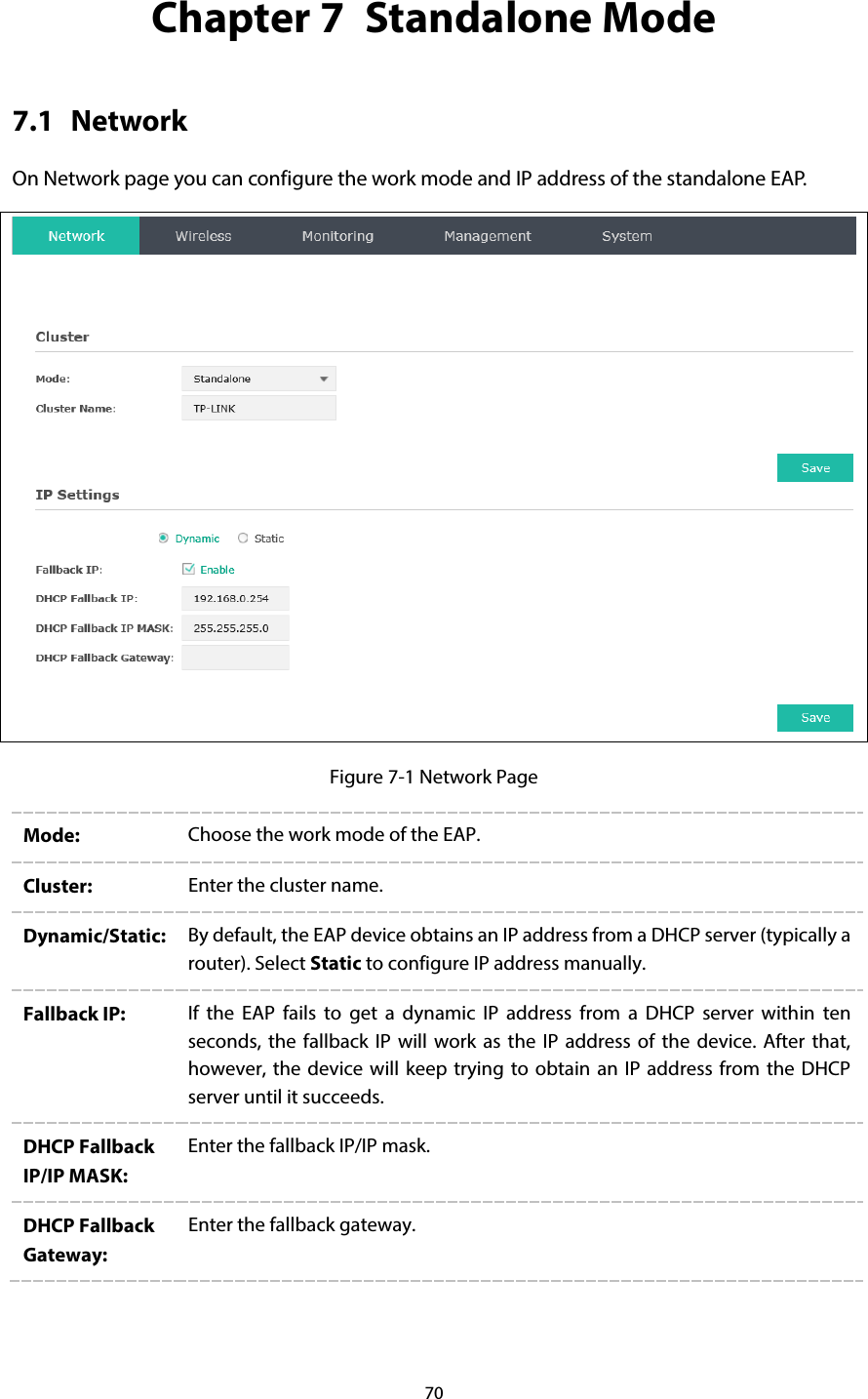 70 Chapter 7  Standalone Mode 7.1 Network On Network page you can configure the work mode and IP address of the standalone EAP.    Figure 7-1 Network Page Mode: Choose the work mode of the EAP. Cluster: Enter the cluster name. Dynamic/Static: By default, the EAP device obtains an IP address from a DHCP server (typically a router). Select Static to configure IP address manually. Fallback IP: If the EAP fails to get a dynamic IP address from a DHCP server within ten seconds, the fallback IP will work as the IP address of the device. After that, however, the device will keep trying to obtain an IP address from the DHCP server until it succeeds. DHCP Fallback IP/IP MASK: Enter the fallback IP/IP mask. DHCP Fallback Gateway: Enter the fallback gateway.  