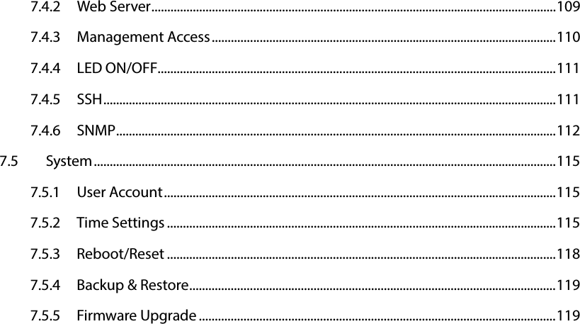   7.4.2 Web Server ............................................................................................................................... 109 7.4.3 Management Access ............................................................................................................ 110 7.4.4 LED ON/OFF............................................................................................................................. 111 7.4.5 SSH .............................................................................................................................................. 111 7.4.6 SNMP .......................................................................................................................................... 112 7.5 System ................................................................................................................................................. 115 7.5.1 User Account ........................................................................................................................... 115 7.5.2 Time Settings .......................................................................................................................... 115 7.5.3 Reboot/Reset .......................................................................................................................... 118 7.5.4 Backup &amp; Restore ................................................................................................................... 119 7.5.5 Firmware Upgrade ................................................................................................................ 119     