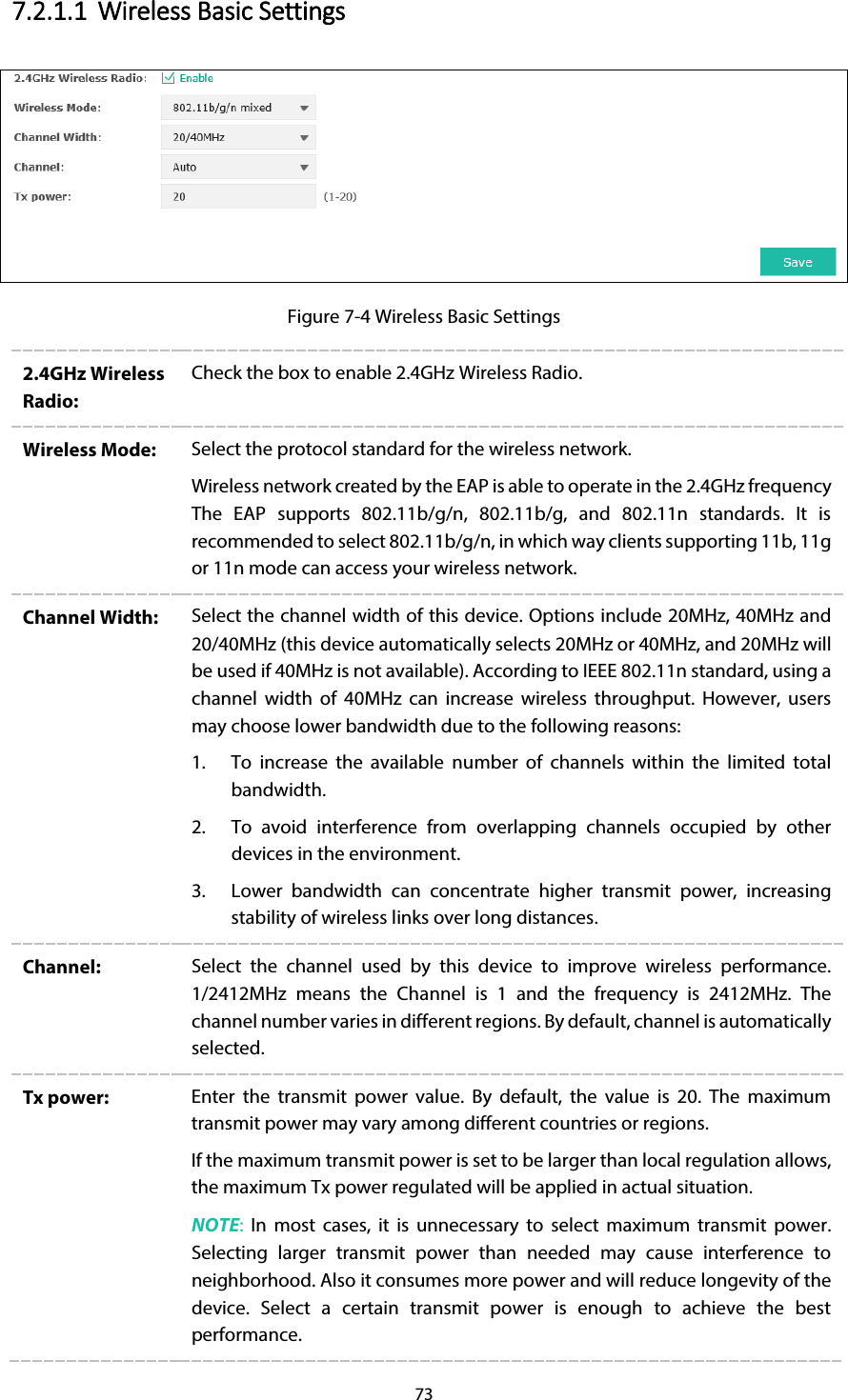 73 7.2.1.1 Wireless Basic Settings  Figure 7-4 Wireless Basic Settings 2.4GHz Wireless Radio: Check the box to enable 2.4GHz Wireless Radio. Wireless Mode:  Select the protocol standard for the wireless network.   Wireless network created by the EAP is able to operate in the 2.4GHz frequency The EAP supports 802.11b/g/n, 802.11b/g, and 802.11n standards. It is recommended to select 802.11b/g/n, in which way clients supporting 11b, 11g or 11n mode can access your wireless network. Channel Width: Select the channel width of this device. Options include 20MHz, 40MHz and 20/40MHz (this device automatically selects 20MHz or 40MHz, and 20MHz will be used if 40MHz is not available). According to IEEE 802.11n standard, using a channel width of 40MHz can increase wireless throughput. However, users may choose lower bandwidth due to the following reasons: 1. To increase the available number of channels within the limited total bandwidth. 2. To avoid interference from overlapping channels occupied by other devices in the environment. 3. Lower bandwidth can concentrate higher transmit power, increasing stability of wireless links over long distances. Channel:  Select the channel used by this device to improve wireless performance. 1/2412MHz  means the Channel  is  1  and the frequency is 2412MHz. The channel number varies in different regions. By default, channel is automatically selected. Tx power:  Enter the transmit power value. By default, the value is 20. The maximum transmit power may vary among different countries or regions. If the maximum transmit power is set to be larger than local regulation allows, the maximum Tx power regulated will be applied in actual situation. NOTE: In most cases, it is unnecessary to select maximum transmit power. Selecting larger transmit power than needed may cause interference to neighborhood. Also it consumes more power and will reduce longevity of the device.  Select a certain transmit power is enough to achieve the best performance. 