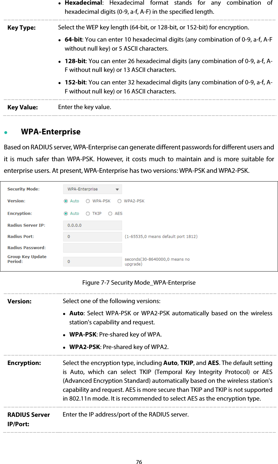 76  Hexadecimal:  Hexadecimal format stands for any combination of hexadecimal digits (0-9, a-f, A-F) in the specified length.   Key Type: Select the WEP key length (64-bit, or 128-bit, or 152-bit) for encryption.  64-bit: You can enter 10 hexadecimal digits (any combination of 0-9, a-f, A-F without null key) or 5 ASCII characters.  128-bit: You can enter 26 hexadecimal digits (any combination of 0-9, a-f, A-F without null key) or 13 ASCII characters.  152-bit: You can enter 32 hexadecimal digits (any combination of 0-9, a-f, A-F without null key) or 16 ASCII characters. Key Value:  Enter the key value.  WPA-Enterprise Based on RADIUS server, WPA-Enterprise can generate different passwords for different users and it is much safer than WPA-PSK.  However, it costs much to maintain and is more suitable for enterprise users. At present, WPA-Enterprise has two versions: WPA-PSK and WPA2-PSK.  Figure 7-7 Security Mode_WPA-Enterprise Version:  Select one of the following versions:    Auto:  Select WPA-PSK or WPA2-PSK automatically based on the wireless station&apos;s capability and request.  WPA-PSK: Pre-shared key of WPA.  WPA2-PSK: Pre-shared key of WPA2. Encryption: Select the encryption type, including Auto, TKIP, and AES. The default setting is Auto, which can select TKIP (Temporal Key Integrity Protocol) or AES (Advanced Encryption Standard) automatically based on the wireless station&apos;s capability and request. AES is more secure than TKIP and TKIP is not supported in 802.11n mode. It is recommended to select AES as the encryption type. RADIUS Server IP/Port: Enter the IP address/port of the RADIUS server. 