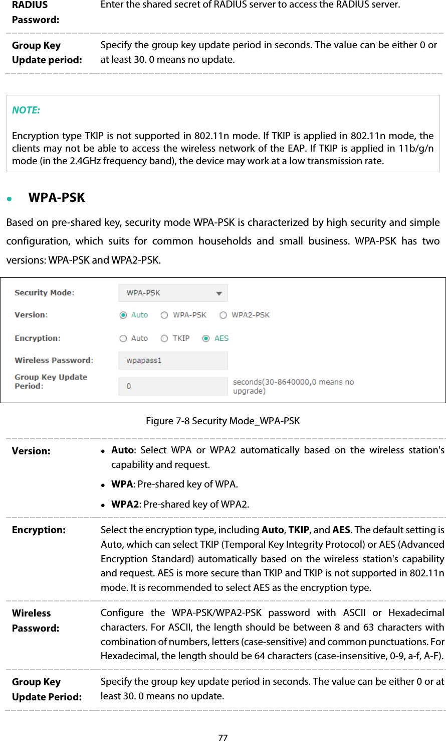 77 RADIUS Password: Enter the shared secret of RADIUS server to access the RADIUS server. Group Key Update period: Specify the group key update period in seconds. The value can be either 0 or at least 30. 0 means no update.  NOTE: Encryption type TKIP is not supported in 802.11n mode. If TKIP is applied in 802.11n mode, the clients may not be able to access the wireless network of the EAP. If TKIP is applied in 11b/g/n mode (in the 2.4GHz frequency band), the device may work at a low transmission rate.  WPA-PSK Based on pre-shared key, security mode WPA-PSK is characterized by high security and simple configuration, which suits for common households and small business. WPA-PSK has two versions: WPA-PSK and WPA2-PSK.  Figure 7-8 Security Mode_WPA-PSK Version:   Auto:  Select WPA or WPA2 automatically based on the wireless station&apos;s capability and request.  WPA: Pre-shared key of WPA.  WPA2: Pre-shared key of WPA2. Encryption:  Select the encryption type, including Auto, TKIP, and AES. The default setting is Auto, which can select TKIP (Temporal Key Integrity Protocol) or AES (Advanced Encryption Standard) automatically based on the wireless station&apos;s capability and request. AES is more secure than TKIP and TKIP is not supported in 802.11n mode. It is recommended to select AES as the encryption type. Wireless Password: Configure the WPA-PSK/WPA2-PSK password with ASCII or Hexadecimal characters. For ASCII, the length should be between 8 and 63 characters with combination of numbers, letters (case-sensitive) and common punctuations. For Hexadecimal, the length should be 64 characters (case-insensitive, 0-9, a-f, A-F).  Group Key Update Period: Specify the group key update period in seconds. The value can be either 0 or at least 30. 0 means no update. 