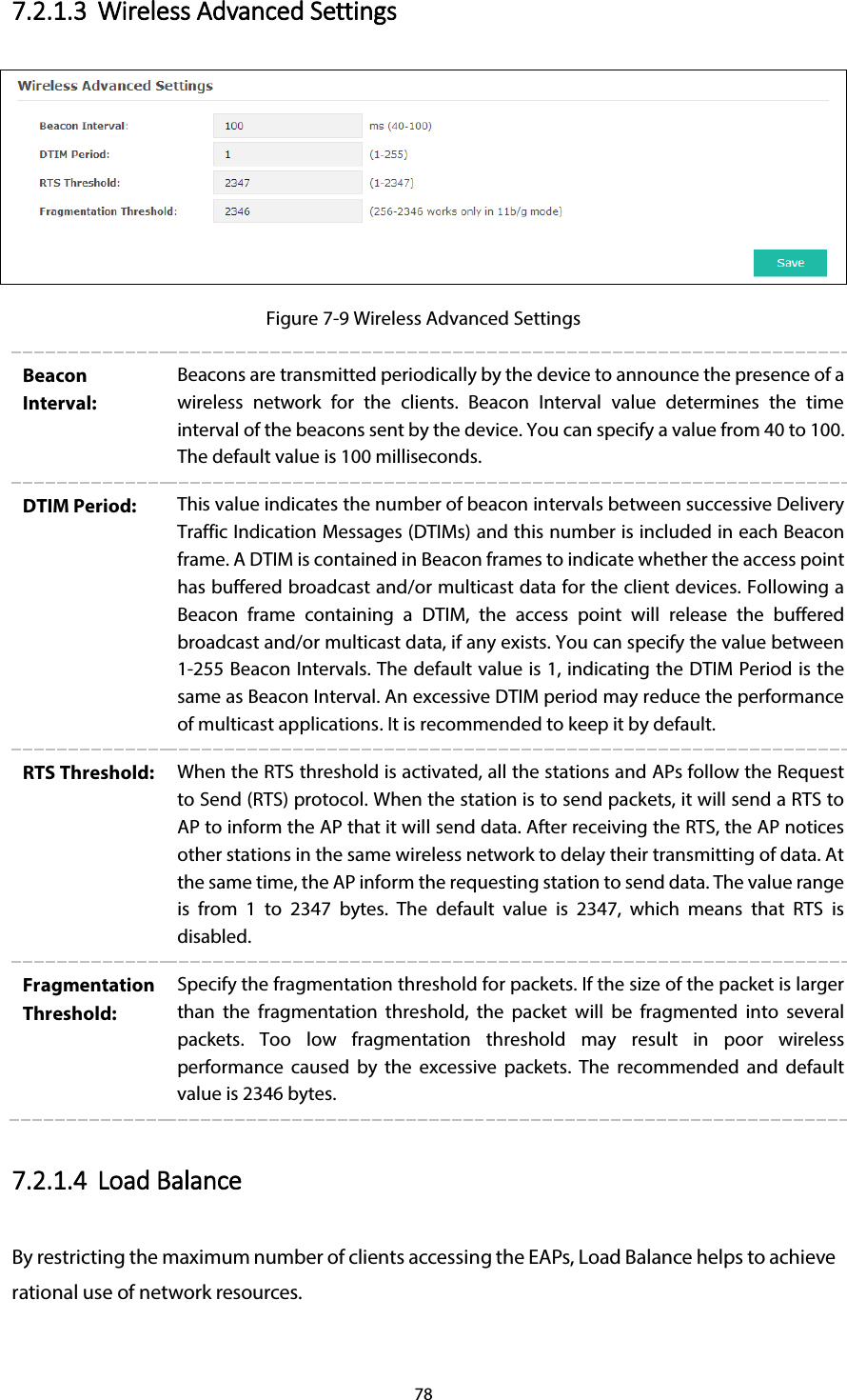 78 7.2.1.3 Wireless Advanced Settings  Figure 7-9 Wireless Advanced Settings Beacon Interval: Beacons are transmitted periodically by the device to announce the presence of a wireless network for the clients. Beacon Interval value determines the time interval of the beacons sent by the device. You can specify a value from 40 to 100. The default value is 100 milliseconds. DTIM Period:  This value indicates the number of beacon intervals between successive Delivery Traffic Indication Messages (DTIMs) and this number is included in each Beacon frame. A DTIM is contained in Beacon frames to indicate whether the access point has buffered broadcast and/or multicast data for the client devices. Following a Beacon frame containing a DTIM, the access point will release the buffered broadcast and/or multicast data, if any exists. You can specify the value between 1-255 Beacon Intervals. The default value is 1, indicating the DTIM Period is the same as Beacon Interval. An excessive DTIM period may reduce the performance of multicast applications. It is recommended to keep it by default. RTS Threshold:  When the RTS threshold is activated, all the stations and APs follow the Request to Send (RTS) protocol. When the station is to send packets, it will send a RTS to AP to inform the AP that it will send data. After receiving the RTS, the AP notices other stations in the same wireless network to delay their transmitting of data. At the same time, the AP inform the requesting station to send data. The value range is from  1  to 2347 bytes. The default value is 2347, which means that RTS is disabled. Fragmentation Threshold: Specify the fragmentation threshold for packets. If the size of the packet is larger than the fragmentation threshold, the packet will be fragmented into several packets. Too low fragmentation threshold may result in poor wireless performance  caused by the excessive packets.  The recommended and default value is 2346 bytes. 7.2.1.4 Load Balance By restricting the maximum number of clients accessing the EAPs, Load Balance helps to achieve rational use of network resources. 