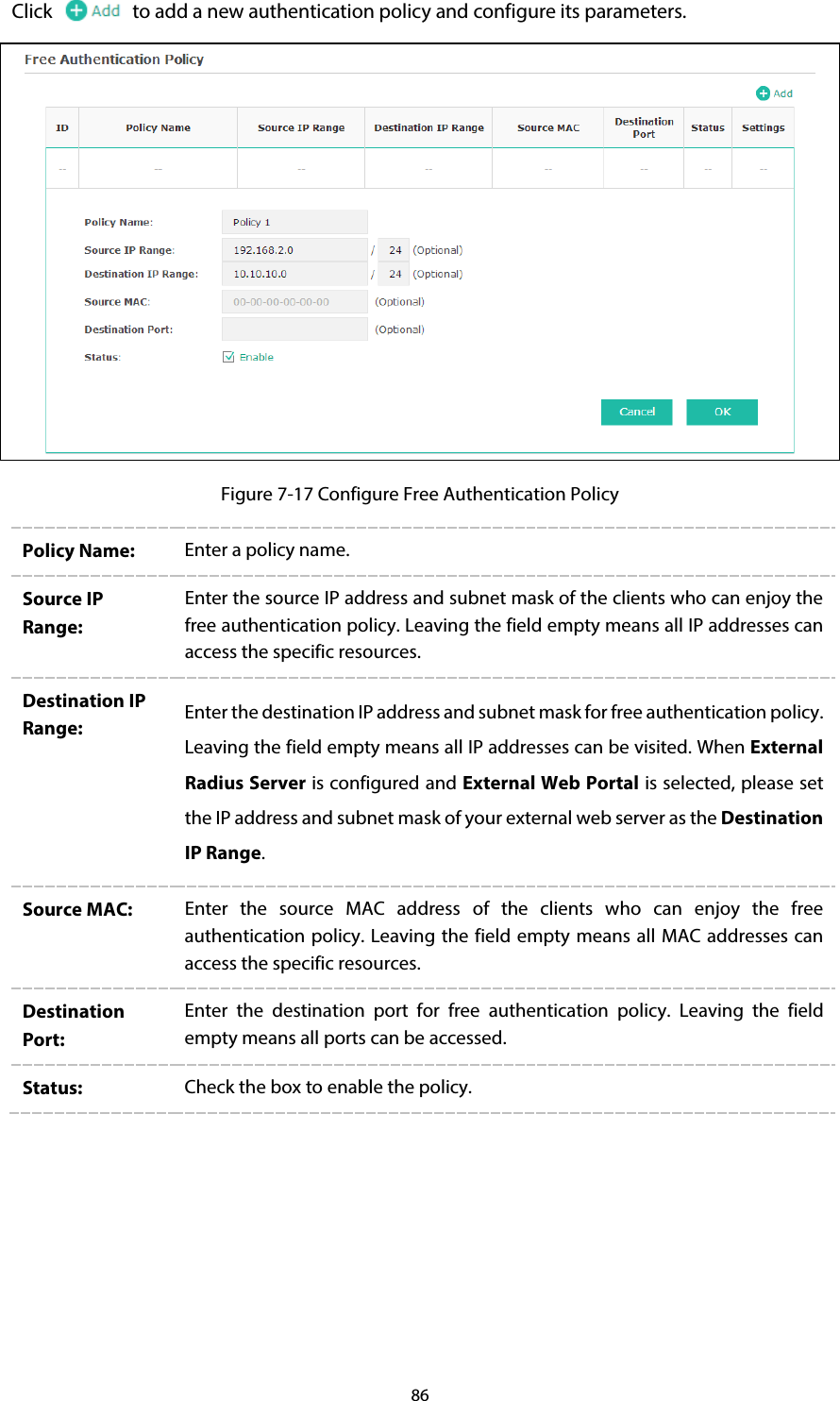 86 Click to add a new authentication policy and configure its parameters.  Figure 7-17 Configure Free Authentication Policy Policy Name:  Enter a policy name. Source IP Range: Enter the source IP address and subnet mask of the clients who can enjoy the free authentication policy. Leaving the field empty means all IP addresses can access the specific resources.   Destination IP Range:  Enter the destination IP address and subnet mask for free authentication policy. Leaving the field empty means all IP addresses can be visited. When External Radius Server is configured and External Web Portal is selected, please set the IP address and subnet mask of your external web server as the Destination IP Range. Source MAC:  Enter the source MAC address of the clients who can enjoy the free authentication policy. Leaving the field empty means all MAC addresses can access the specific resources. Destination Port: Enter the destination port for free authentication policy. Leaving the field empty means all ports can be accessed. Status:  Check the box to enable the policy. 