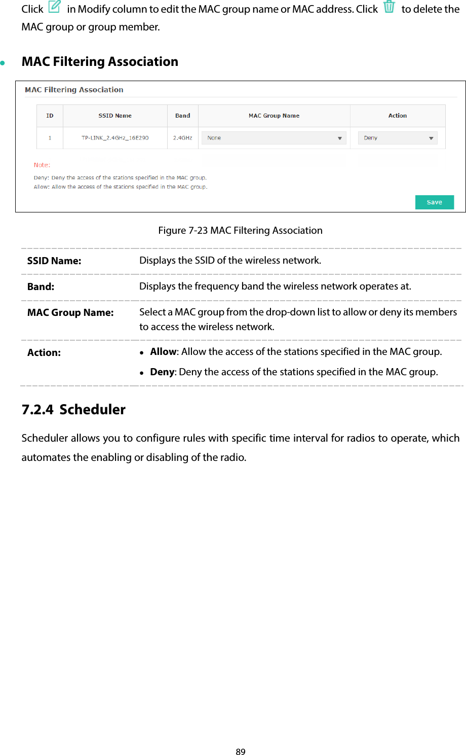 89 Click   in Modify column to edit the MAC group name or MAC address. Click   to delete the MAC group or group member.  MAC Filtering Association  Figure 7-23 MAC Filtering Association SSID Name: Displays the SSID of the wireless network. Band:  Displays the frequency band the wireless network operates at. MAC Group Name:  Select a MAC group from the drop-down list to allow or deny its members to access the wireless network. Action:   Allow: Allow the access of the stations specified in the MAC group.  Deny: Deny the access of the stations specified in the MAC group. 7.2.4 Scheduler Scheduler allows you to configure rules with specific time interval for radios to operate, which automates the enabling or disabling of the radio. 