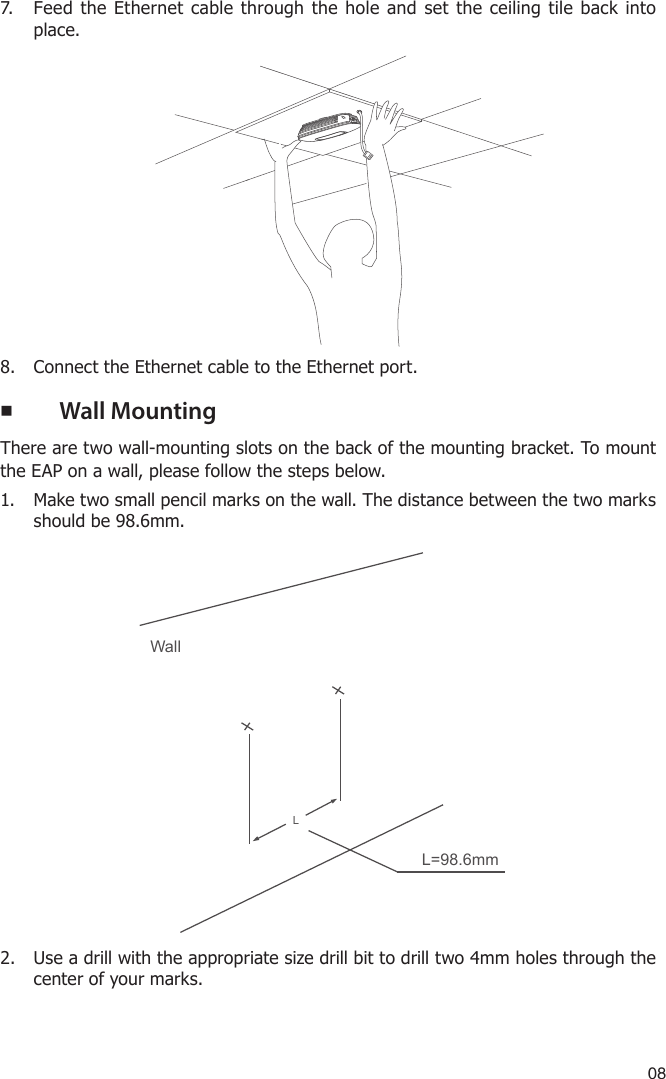 087.  Feed the Ethernet cable through the hole and set the ceiling tile back into place.8.  Connect the Ethernet cable to the Ethernet port. ■Wall MountingThere are two wall-mounting slots on the back of the mounting bracket. To mount the EAP on a wall, please follow the steps below.1.  Make two small pencil marks on the wall. The distance between the two marks should be 98.6mm.WallLL=98.6mm2.  Use a drill with the appropriate size drill bit to drill two 4mm holes through the center of your marks. 