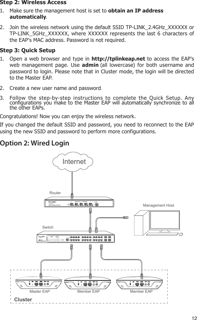 12Step 2: Wireless Access1.  Make sure the management host is set to obtain an IP address automatically.2.  Join the wireless network using the default SSID TP-LINK_2.4GHz_XXXXXX or TP-LINK_5GHz_XXXXXX, where XXXXXX represents the last 6 characters of the EAP&apos;s MAC address. Password is not required.Step 3: Quick Setup1.  Open a web browser and type in http://tplinkeap.net to access the EAP&apos;s web management page. Use admin (all lowercase) for both username and password to login. Please note that in Cluster mode, the login will be directed to the Master EAP.2.  Create a new user name and password.3.  Follow the step-by-step instructions to complete the Quick Setup. Any congurations you make to the Master EAP will automatically synchronize to all the other EAPs.Congratulations! Now you can enjoy the wireless network. If you changed the default SSID and password, you need to reconnect to the EAP using the new SSID and password to perform more configurations. Option 2: Wired LoginRouterSwitchMaster EAP Member EAPMember EAPClusterManagement HostInternet
