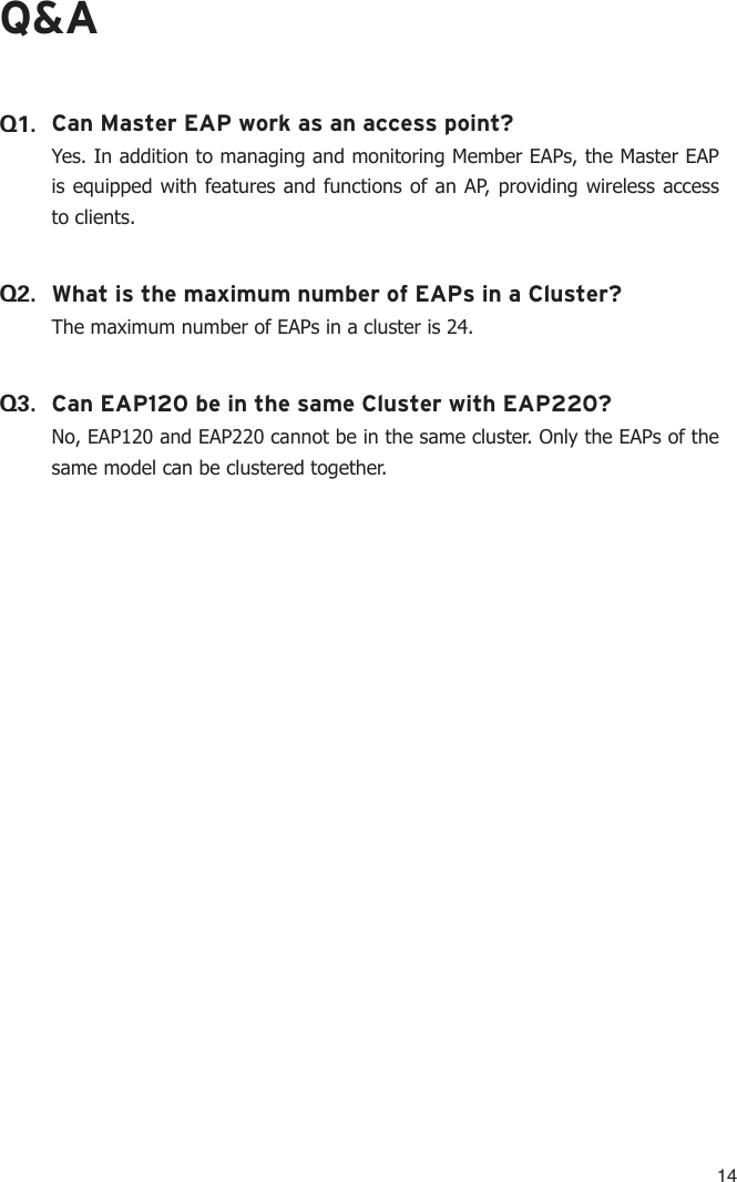 14Q&amp;AQ1. Can Master EAP work as an access point?Yes. In addition to managing and monitoring Member EAPs, the Master EAP is equipped with features and functions of an AP, providing wireless access to clients.Q2. What is the maximum number of EAPs in a Cluster?The maximum number of EAPs in a cluster is 24.Q3. Can EAP120 be in the same Cluster with EAP220?No, EAP120 and EAP220 cannot be in the same cluster. Only the EAPs of the same model can be clustered together.