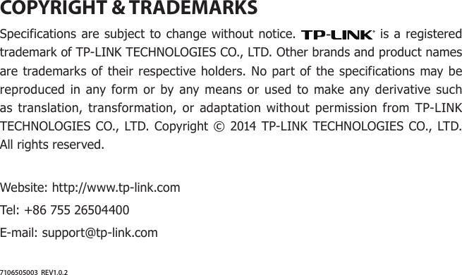 COPYRIGHT &amp; TRADEMARKSSpecifications are subject to change without notice.   is a registered trademark of TP-LINK TECHNOLOGIES CO., LTD. Other brands and product names are trademarks of their respective holders. No part of the specifications may be reproduced in any form or by any means or used to make any derivative such as translation, transformation, or adaptation without permission from TP-LINK TECHNOLOGIES CO., LTD. Copyright © 2014 TP-LINK TECHNOLOGIES CO., LTD. All rights reserved.Website: http://www.tp-link.comTel: +86 755 26504400E-mail: support@tp-link.com7106505003  REV1.0.2