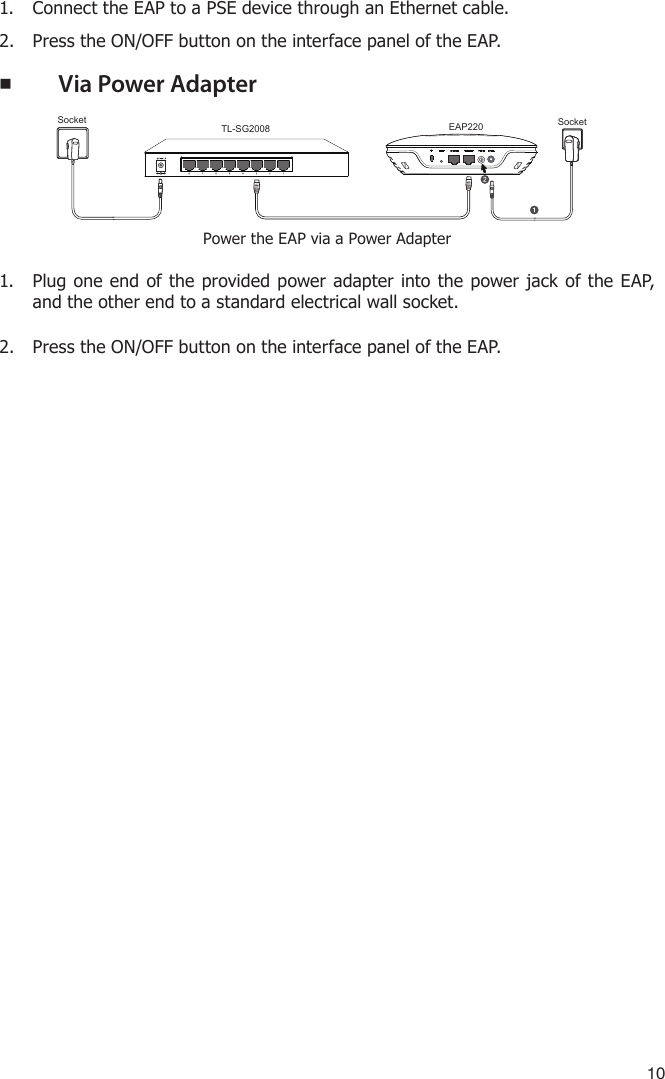 101.  Connect the EAP to a PSE device through an Ethernet cable.2.  Press the ON/OFF button on the interface panel of the EAP. ■Via Power AdapterTL-SG2008EAP220Socket SocketPower the EAP via a Power Adapter1.  Plug one end of the provided power adapter into the power jack of the EAP, and the other end to a standard electrical wall socket.2.  Press the ON/OFF button on the interface panel of the EAP.