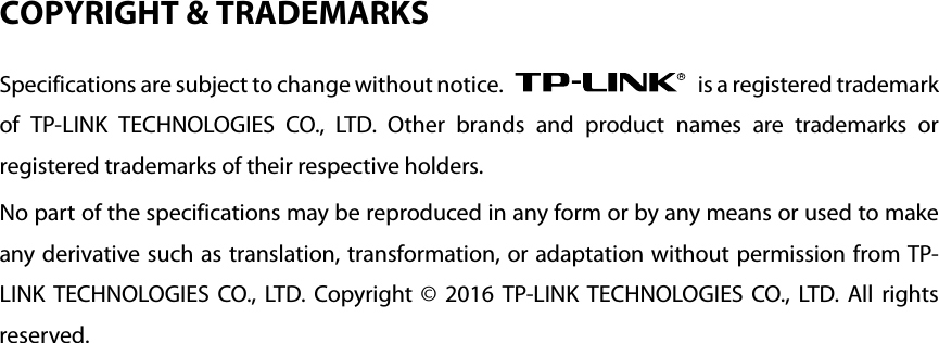 COPYRIGHT &amp; TRADEMARKS Specifications are subject to change without notice.   is a registered trademark of  TP-LINK TECHNOLOGIES CO., LTD. Other brands and product names are trademarks or registered trademarks of their respective holders. No part of the specifications may be reproduced in any form or by any means or used to make any derivative such as translation, transformation, or adaptation without permission from TP-LINK TECHNOLOGIES CO., LTD. Copyright © 2016  TP-LINK TECHNOLOGIES CO., LTD. All rights reserved. 