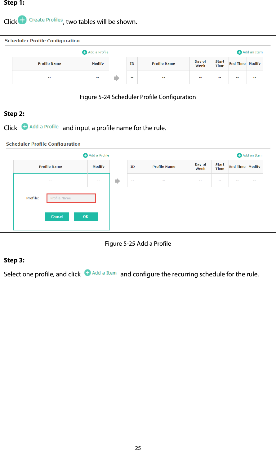 Step 1: Click , two tables will be shown.  Figure 5-24 Scheduler Profile Configuration Step 2: Click    and input a profile name for the rule.    Figure 5-25 Add a Profile Step 3:   Select one profile, and click   and configure the recurring schedule for the rule. 25  