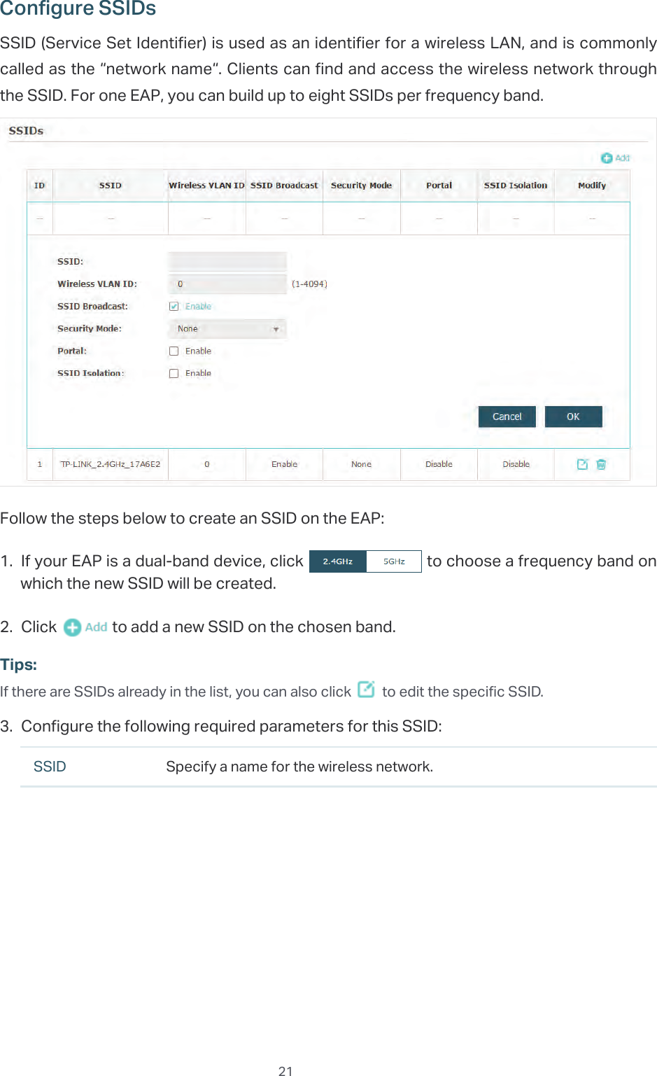  21Configure SSIDsSSID (Service Set Identifier) is used as an identifier for a wireless LAN, and is commonly called as the “network name“. Clients can find and access the wireless network through the SSID. For one EAP, you can build up to eight SSIDs per frequency band.Follow the steps below to create an SSID on the EAP:1. If your EAP is a dual-band device, click   to choose a frequency band on which the new SSID will be created.2. Click   to add a new SSID on the chosen band.Tips:If there are SSIDs already in the list, you can also click   to edit the specific SSID.3. Configure the following required parameters for this SSID:SSID Specify a name for the wireless network.