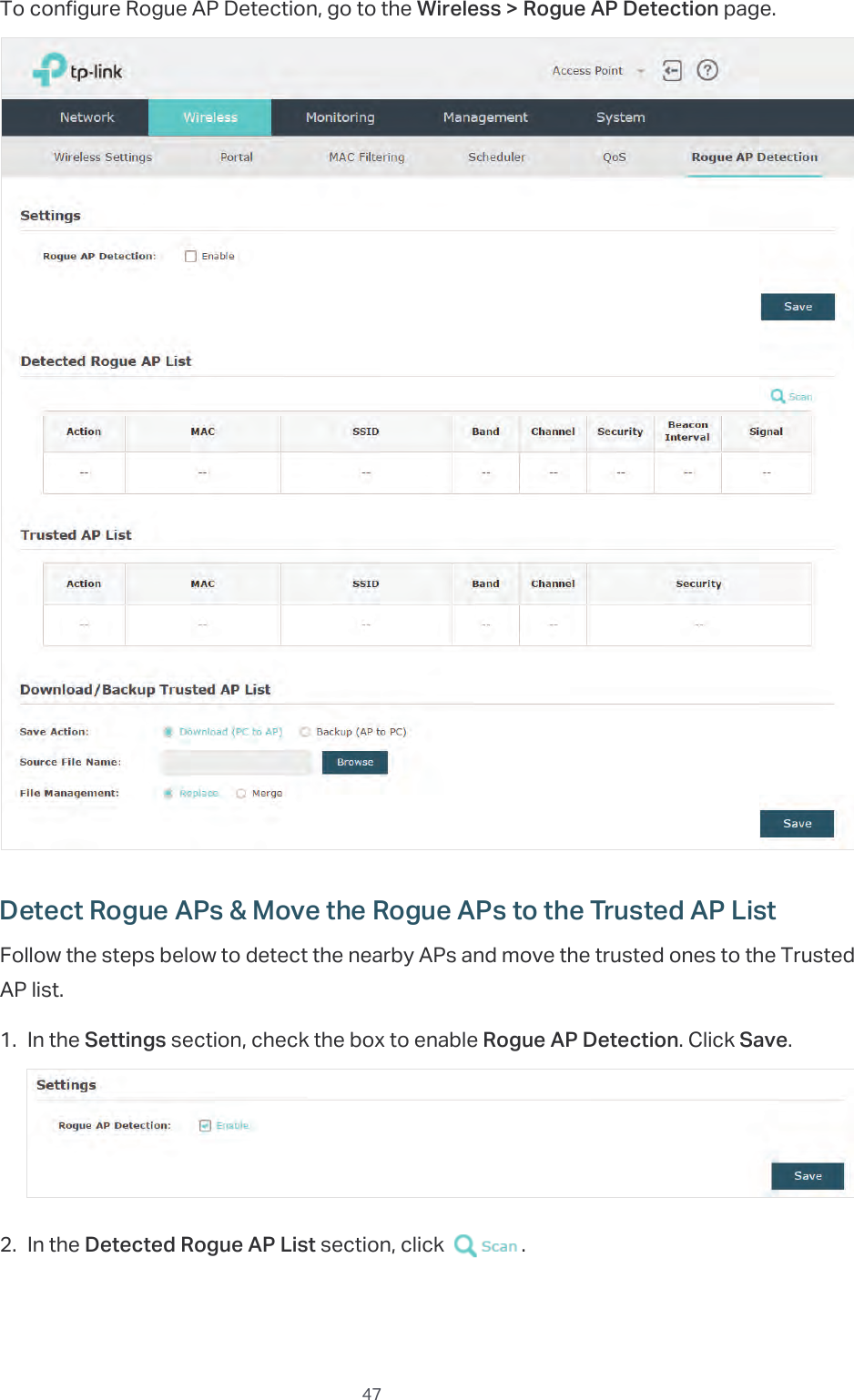  47To configure Rogue AP Detection, go to the Wireless &gt; Rogue AP Detection page.Detect Rogue APs &amp; Move the Rogue APs to the Trusted AP ListFollow the steps below to detect the nearby APs and move the trusted ones to the Trusted AP list.1. In the Settings section, check the box to enable Rogue AP Detection. Click Save.2. In the Detected Rogue AP List section, click  .
