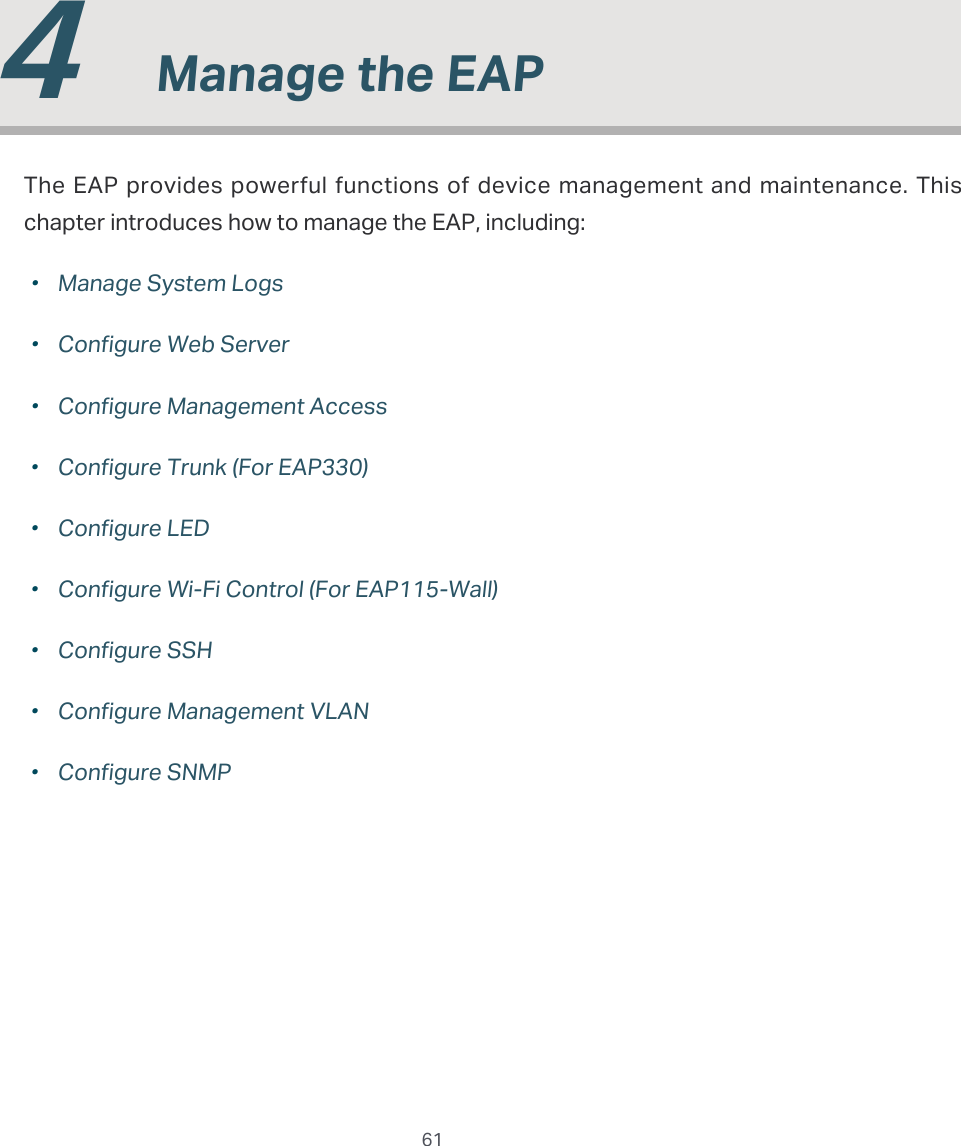  61  4  Manage the EAPThe EAP provides powerful functions of device management and maintenance. This chapter introduces how to manage the EAP, including: ·Manage System Logs ·Configure Web Server ·Configure Management Access ·Configure Trunk (For EAP330) ·Configure LED ·Configure Wi-Fi Control (For EAP115-Wall) ·Configure SSH ·Configure Management VLAN ·Configure SNMP