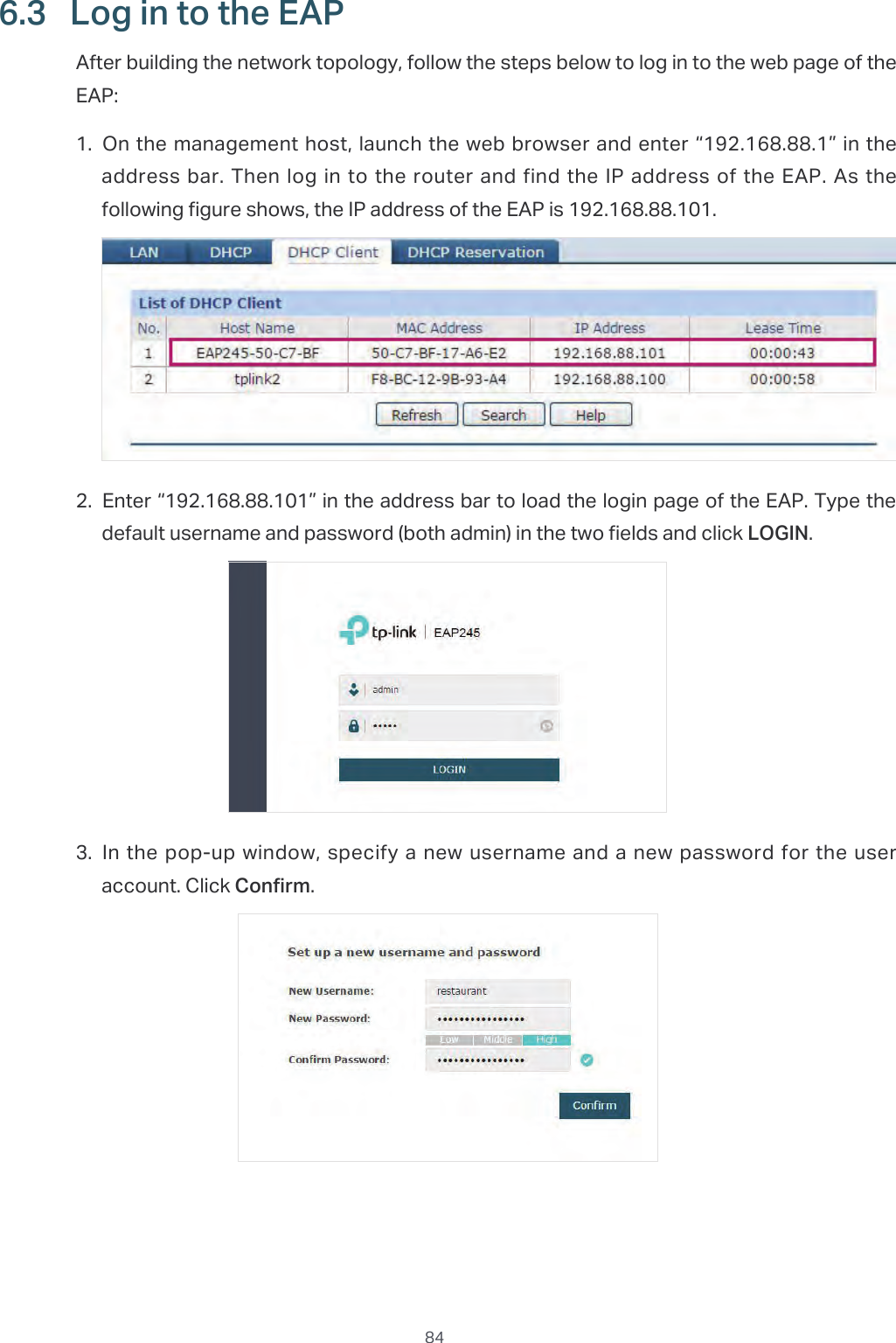  846.3  Log in to the EAPAfter building the network topology, follow the steps below to log in to the web page of the EAP:1. On the management host, launch the web browser and enter “192.168.88.1” in the address bar. Then log in to the router and find the IP address of the EAP. As the following figure shows, the IP address of the EAP is 192.168.88.101.2. Enter “192.168.88.101” in the address bar to load the login page of the EAP. Type the default username and password (both admin) in the two fields and click LOGIN.3. In the pop-up window, specify a new username and a new password for the user account. Click Confirm.