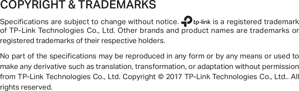 COPYRIGHT &amp; TRADEMARKSSpecifications are subject to change without notice.   is a registered trademark of TP-Link Technologies Co., Ltd. Other brands and product names are trademarks or registered trademarks of their respective holders.No part of the specifications may be reproduced in any form or by any means or used to make any derivative such as translation, transformation, or adaptation without permission from TP-Link Technologies Co., Ltd. Copyright © 2017 TP-Link Technologies Co., Ltd.. All rights reserved.