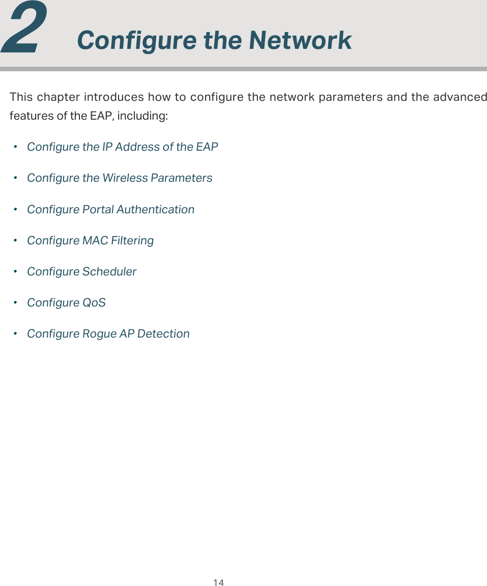  14  2  Congure the NetworkThis chapter introduces how to configure the network parameters and the advanced features of the EAP, including: ·Configure the IP Address of the EAP ·Configure the Wireless Parameters ·Configure Portal Authentication ·Configure MAC Filtering ·Configure Scheduler ·Configure QoS ·Configure Rogue AP Detection