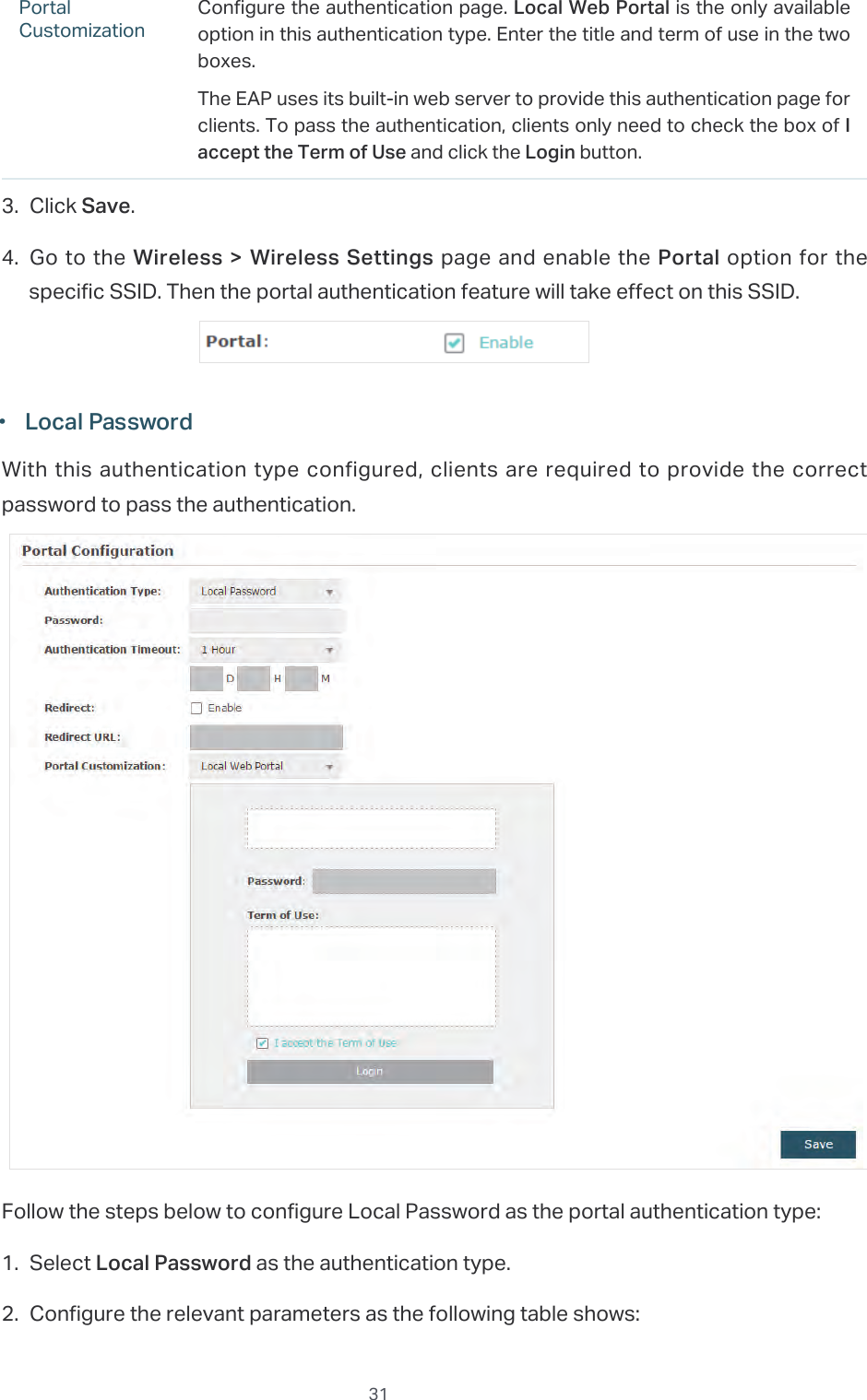  31Portal CustomizationConfigure the authentication page. Local Web Portal is the only available option in this authentication type. Enter the title and term of use in the two boxes.The EAP uses its built-in web server to provide this authentication page for clients. To pass the authentication, clients only need to check the box of I accept the Term of Use and click the Login button.3. Click Save.4. Go to the Wireless &gt; Wireless  Settings page and enable the Portal option for the specific SSID. Then the portal authentication feature will take effect on this SSID. ·Local PasswordWith this authentication type configured, clients are required to provide the correct password to pass the authentication.Follow the steps below to configure Local Password as the portal authentication type:1. Select Local Password as the authentication type.2. Configure the relevant parameters as the following table shows: