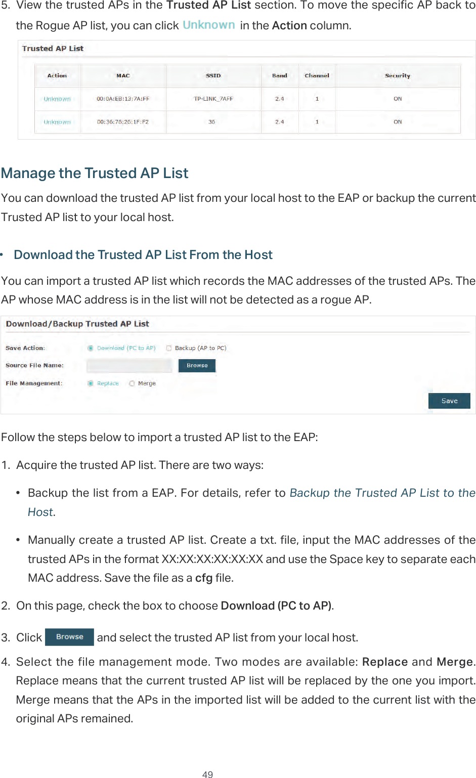  495. View the trusted APs in the Trusted AP List section. To move the specific AP back to the Rogue AP list, you can click   in the Action column.Manage the Trusted AP ListYou can download the trusted AP list from your local host to the EAP or backup the current Trusted AP list to your local host. ·Download the Trusted AP List From the HostYou can import a trusted AP list which records the MAC addresses of the trusted APs. The AP whose MAC address is in the list will not be detected as a rogue AP.Follow the steps below to import a trusted AP list to the EAP:1. Acquire the trusted AP list. There are two ways:•  Backup the list from a EAP. For details, refer to Backup the Trusted AP List to the Host.•  Manually create a trusted AP list. Create a txt. file, input the MAC addresses of the trusted APs in the format XX:XX:XX:XX:XX:XX and use the Space key to separate each MAC address. Save the file as a cfg file.2. On this page, check the box to choose Download (PC to AP).3. Click   and select the trusted AP list from your local host.4. Select the file management mode. Two modes are available: Replace and Merge. Replace means that the current trusted AP list will be replaced by the one you import. Merge means that the APs in the imported list will be added to the current list with the original APs remained.
