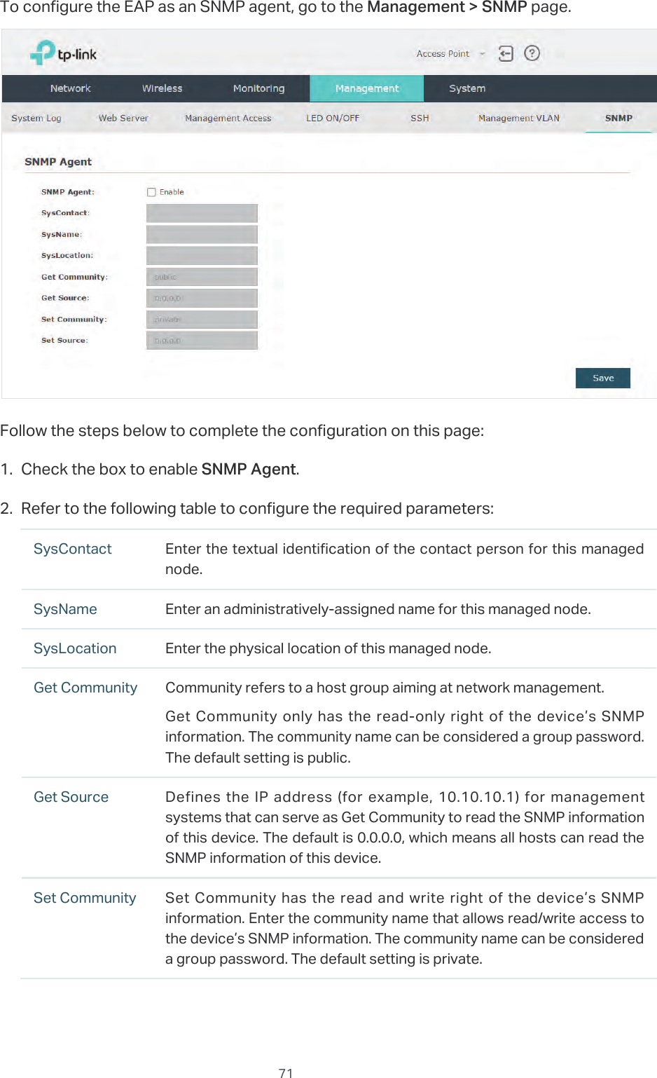  71To configure the EAP as an SNMP agent, go to the Management &gt; SNMP page.Follow the steps below to complete the configuration on this page:1. Check the box to enable SNMP Agent.2. Refer to the following table to configure the required parameters:SysContact Enter the textual identification of the contact person for this managed node.SysName Enter an administratively-assigned name for this managed node.SysLocation Enter the physical location of this managed node.Get Community Community refers to a host group aiming at network management.Get Community only has the read-only right of the device’s SNMP information. The community name can be considered a group password. The default setting is public.Get Source Defines the IP address (for example, 10.10.10.1) for management systems that can serve as Get Community to read the SNMP information of this device. The default is 0.0.0.0, which means all hosts can read the SNMP information of this device.Set Community Set Community has the read and write right of the device’s SNMP information. Enter the community name that allows read/write access to the device’s SNMP information. The community name can be considered a group password. The default setting is private.