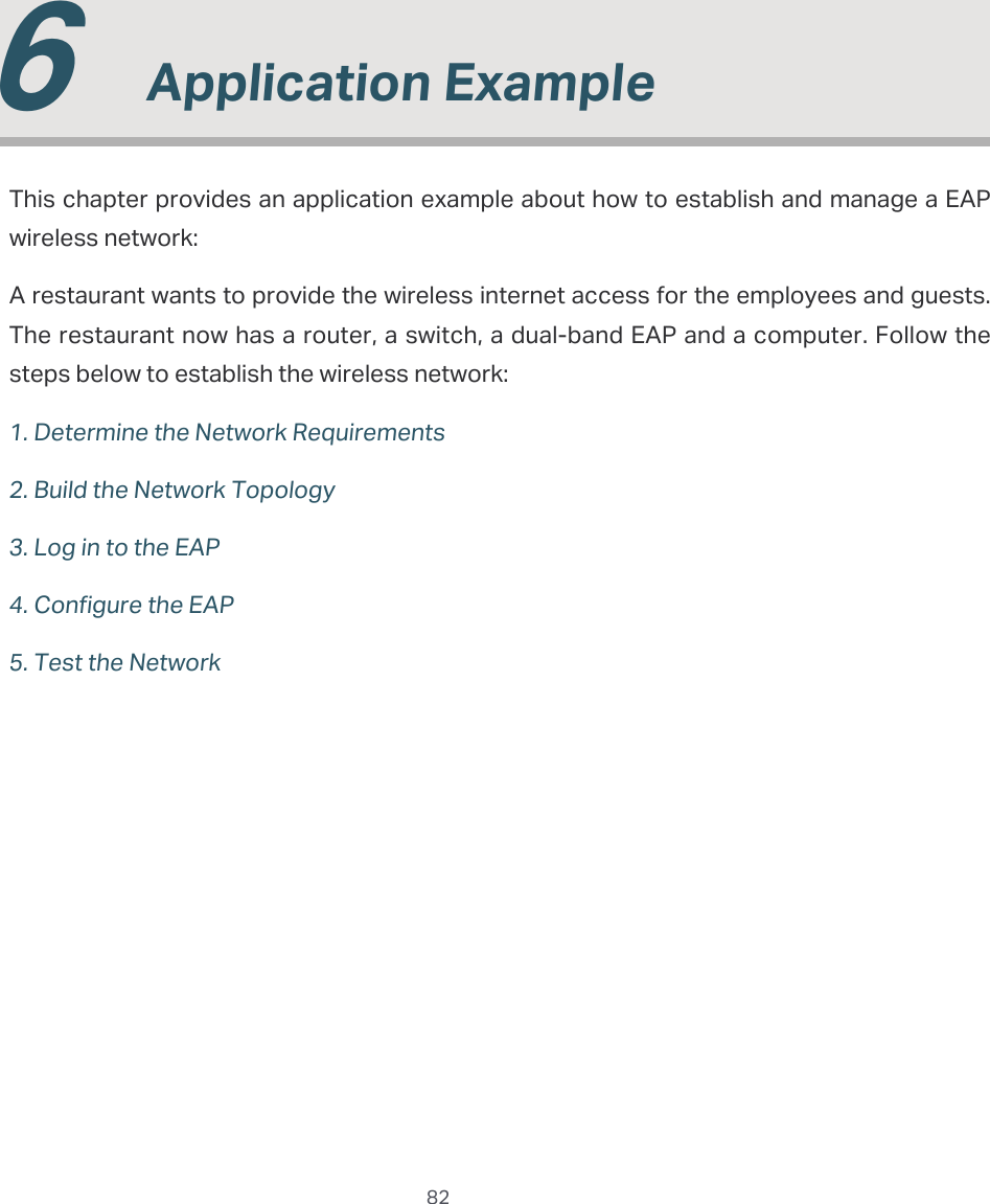  82  6  Application ExampleThis chapter provides an application example about how to establish and manage a EAP wireless network:A restaurant wants to provide the wireless internet access for the employees and guests. The restaurant now has a router, a switch, a dual-band EAP and a computer. Follow the steps below to establish the wireless network:1. Determine the Network Requirements2. Build the Network Topology3. Log in to the EAP4. Configure the EAP5. Test the Network