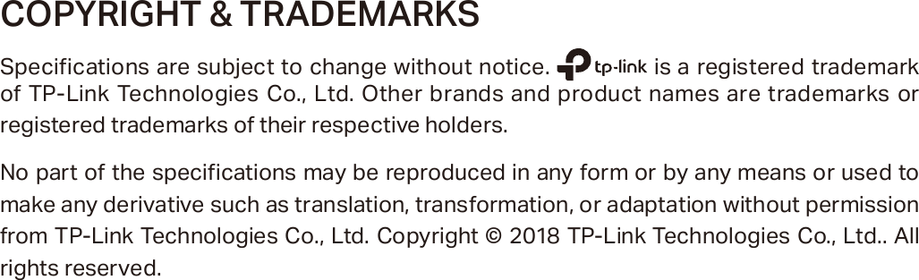 COPYRIGHT &amp; TRADEMARKSSpecifications are subject to change without notice.   is a registered trademark of TP-Link Technologies Co., Ltd. Other brands and product names are trademarks or registered trademarks of their respective holders.No part of the specifications may be reproduced in any form or by any means or used to make any derivative such as translation, transformation, or adaptation without permission from TP-Link Technologies Co., Ltd. Copyright © 2018 TP-Link Technologies Co., Ltd.. All rights reserved.