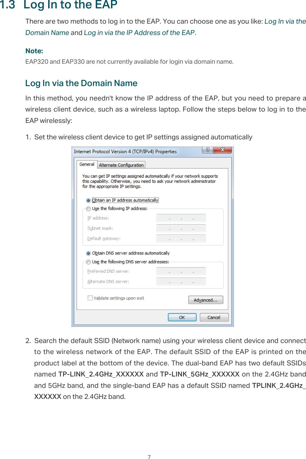  71.3  Log In to the EAPThere are two methods to log in to the EAP. You can choose one as you like: Log In via the Domain Name and Log in via the IP Address of the EAP.Note:EAP320 and EAP330 are not currently available for login via domain name.Log In via the Domain NameIn this method, you needn&apos;t know the IP address of the EAP, but you need to prepare a wireless client device, such as a wireless laptop. Follow the steps below to log in to the EAP wirelessly:1. Set the wireless client device to get IP settings assigned automatically2. Search the default SSID (Network name) using your wireless client device and connect to the wireless network of the EAP. The default SSID of the EAP is printed on the product label at the bottom of the device. The dual-band EAP has two default SSIDs named TP-LINK_2.4GHz_XXXXXX and TP-LINK_5GHz_XXXXXX on the 2.4GHz band and 5GHz band, and the single-band EAP has a default SSID named TPLINK_2.4GHz_XXXXXX on the 2.4GHz band.