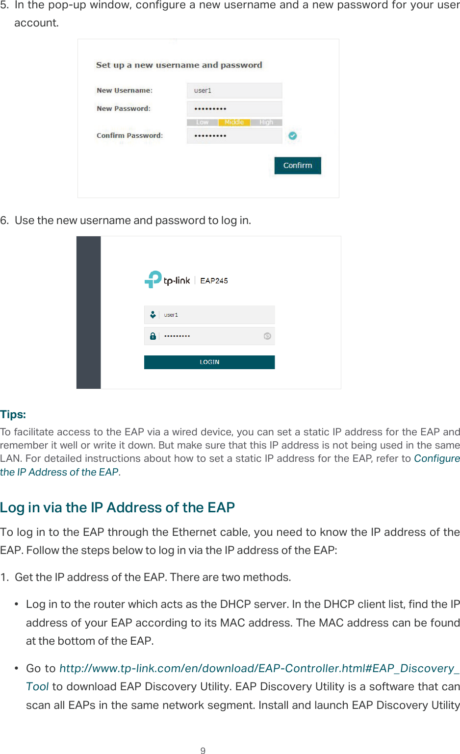  95. In the pop-up window, configure a new username and a new password for your user account.6. Use the new username and password to log in.Tips:To facilitate access to the EAP via a wired device, you can set a static IP address for the EAP and remember it well or write it down. But make sure that this IP address is not being used in the same LAN. For detailed instructions about how to set a static IP address for the EAP, refer to Configure the IP Address of the EAP.Log in via the IP Address of the EAPTo log in to the EAP through the Ethernet cable, you need to know the IP address of the EAP. Follow the steps below to log in via the IP address of the EAP:1. Get the IP address of the EAP. There are two methods.•  Log in to the router which acts as the DHCP server. In the DHCP client list, find the IP address of your EAP according to its MAC address. The MAC address can be found at the bottom of the EAP.•  Go to http://www.tp-link.com/en/download/EAP-Controller.html#EAP_Discovery_Tool to download EAP Discovery Utility. EAP Discovery Utility is a software that can scan all EAPs in the same network segment. Install and launch EAP Discovery Utility 