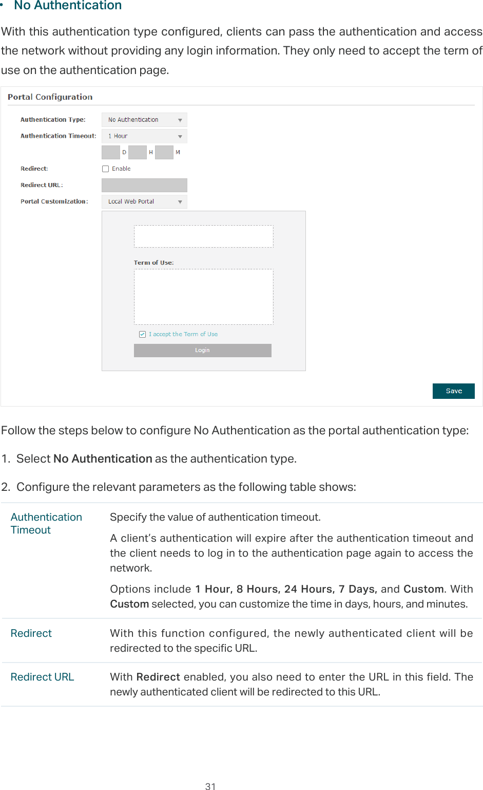  31 ·No AuthenticationWith this authentication type configured, clients can pass the authentication and access the network without providing any login information. They only need to accept the term of use on the authentication page.Follow the steps below to configure No Authentication as the portal authentication type:1. Select No Authentication as the authentication type.2. Configure the relevant parameters as the following table shows:Authentication TimeoutSpecify the value of authentication timeout.A client’s authentication will expire after the authentication timeout and the client needs to log in to the authentication page again to access the network.Options include 1 Hour, 8 Hours, 24 Hours, 7 Days, and Custom. With Custom selected, you can customize the time in days, hours, and minutes.Redirect With this function configured, the newly authenticated client will be redirected to the specific URL.Redirect URL With Redirect enabled, you also need to enter the URL in this field. The newly authenticated client will be redirected to this URL.