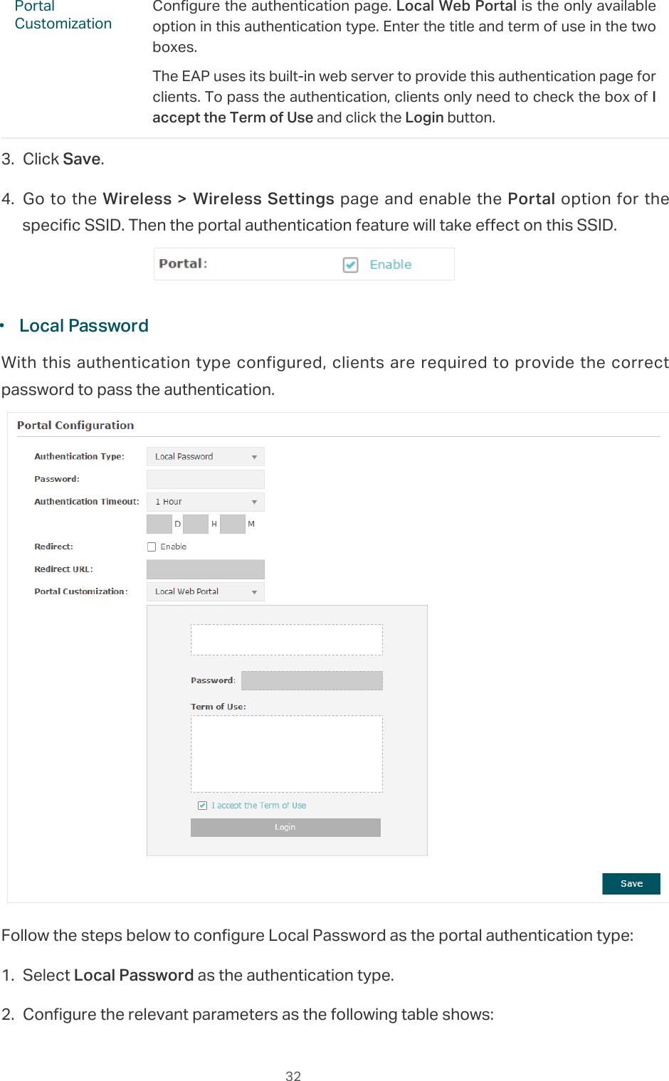  32Portal CustomizationConfigure the authentication page. Local Web Portal is the only available option in this authentication type. Enter the title and term of use in the two boxes.The EAP uses its built-in web server to provide this authentication page for clients. To pass the authentication, clients only need to check the box of I accept the Term of Use and click the Login button.3. Click Save.4. Go to the Wireless &gt; Wireless  Settings page and enable the Portal option for the specific SSID. Then the portal authentication feature will take effect on this SSID. ·Local PasswordWith this authentication type configured, clients are required to provide the correct password to pass the authentication.Follow the steps below to configure Local Password as the portal authentication type:1. Select Local Password as the authentication type.2. Configure the relevant parameters as the following table shows: