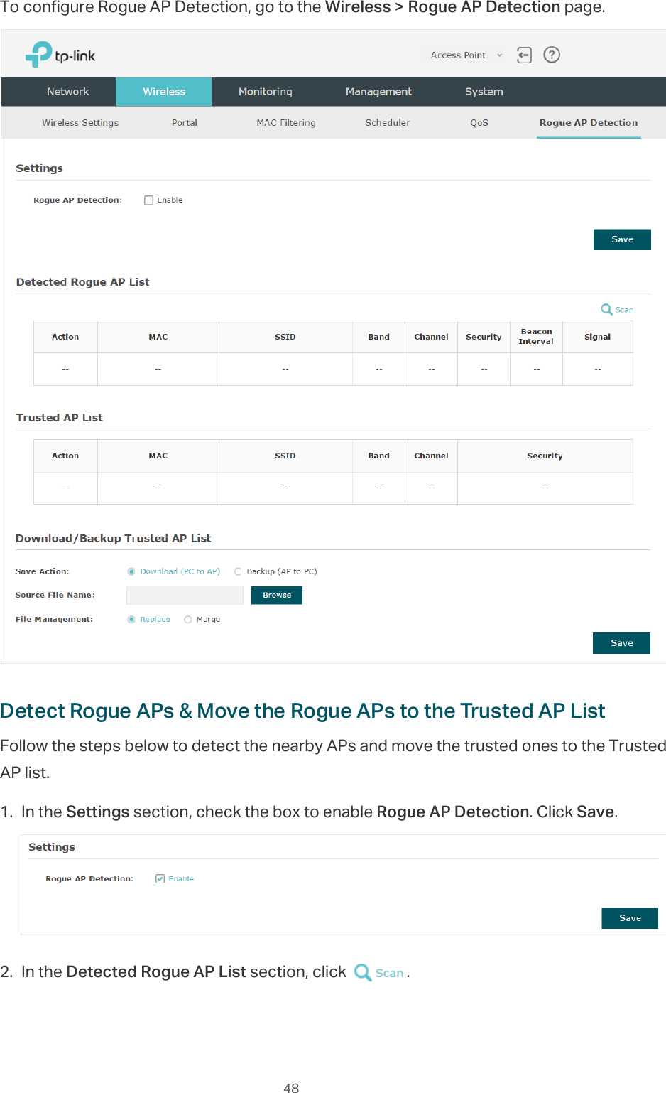 48To configure Rogue AP Detection, go to the Wireless &gt; Rogue AP Detection page.Detect Rogue APs &amp; Move the Rogue APs to the Trusted AP ListFollow the steps below to detect the nearby APs and move the trusted ones to the Trusted AP list.1. In the Settings section, check the box to enable Rogue AP Detection. Click Save.2. In the Detected Rogue AP List section, click  .