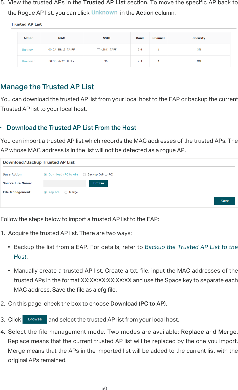  505. View the trusted APs in the Trusted AP List section. To move the specific AP back to the Rogue AP list, you can click   in the Action column.Manage the Trusted AP ListYou can download the trusted AP list from your local host to the EAP or backup the current Trusted AP list to your local host. ·Download the Trusted AP List From the HostYou can import a trusted AP list which records the MAC addresses of the trusted APs. The AP whose MAC address is in the list will not be detected as a rogue AP.Follow the steps below to import a trusted AP list to the EAP:1. Acquire the trusted AP list. There are two ways:•  Backup the list from a EAP. For details, refer to Backup the Trusted AP List to the Host.•  Manually create a trusted AP list. Create a txt. file, input the MAC addresses of the trusted APs in the format XX:XX:XX:XX:XX:XX and use the Space key to separate each MAC address. Save the file as a cfg file.2. On this page, check the box to choose Download (PC to AP).3. Click   and select the trusted AP list from your local host.4. Select the file management mode. Two modes are available: Replace and Merge. Replace means that the current trusted AP list will be replaced by the one you import. Merge means that the APs in the imported list will be added to the current list with the original APs remained.