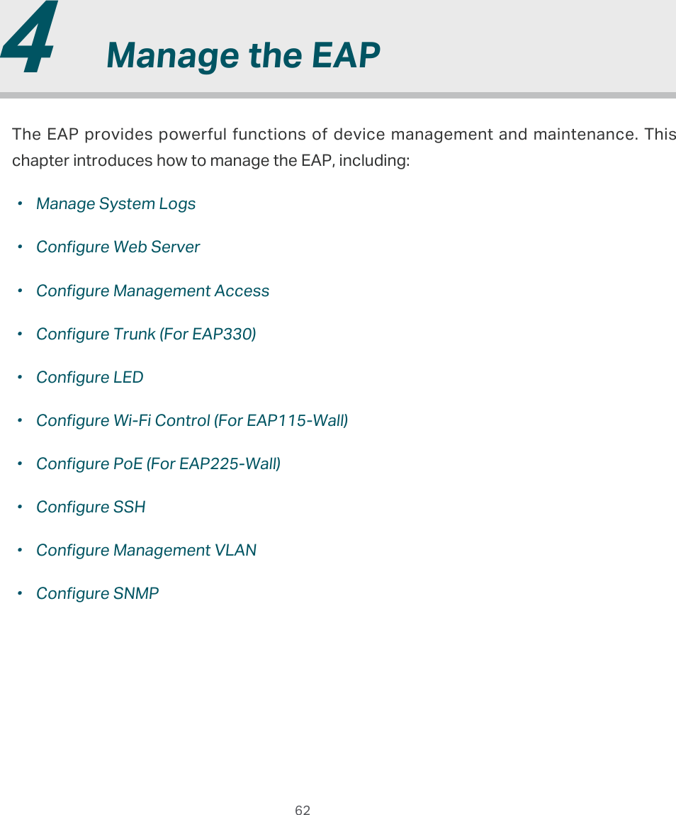  62  4  Manage the EAPThe EAP provides powerful functions of device management and maintenance. This chapter introduces how to manage the EAP, including: ·Manage System Logs ·Configure Web Server ·Configure Management Access ·Configure Trunk (For EAP330) ·Configure LED ·Configure Wi-Fi Control (For EAP115-Wall) ·Configure PoE (For EAP225-Wall) ·Configure SSH ·Configure Management VLAN ·Configure SNMP