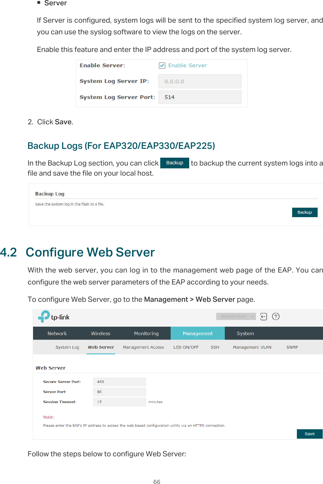  66 ServerIf Server is configured, system logs will be sent to the specified system log server, and you can use the syslog software to view the logs on the server. Enable this feature and enter the IP address and port of the system log server.2. Click Save.Backup Logs (For EAP320/EAP330/EAP225)In the Backup Log section, you can click   to backup the current system logs into a file and save the file on your local host.4.2  Configure Web ServerWith the web server, you can log in to the management web page of the EAP. You can configure the web server parameters of the EAP according to your needs.To configure Web Server, go to the Management &gt; Web Server page.Follow the steps below to configure Web Server: