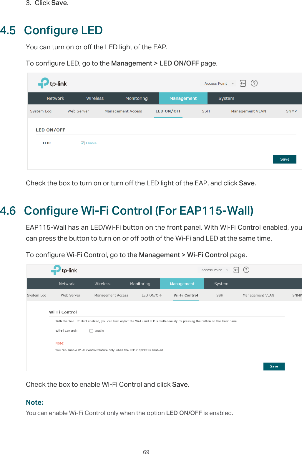  693. Click Save.4.5  Configure LEDYou can turn on or off the LED light of the EAP.To configure LED, go to the Management &gt; LED ON/OFF page.Check the box to turn on or turn off the LED light of the EAP, and click Save.4.6  Configure Wi-Fi Control (For EAP115-Wall)EAP115-Wall has an LED/Wi-Fi button on the front panel. With Wi-Fi Control enabled, you can press the button to turn on or off both of the Wi-Fi and LED at the same time.To configure Wi-Fi Control, go to the Management &gt; Wi-Fi Control page.Check the box to enable Wi-Fi Control and click Save.Note:You can enable Wi-Fi Control only when the option LED ON/OFF is enabled.