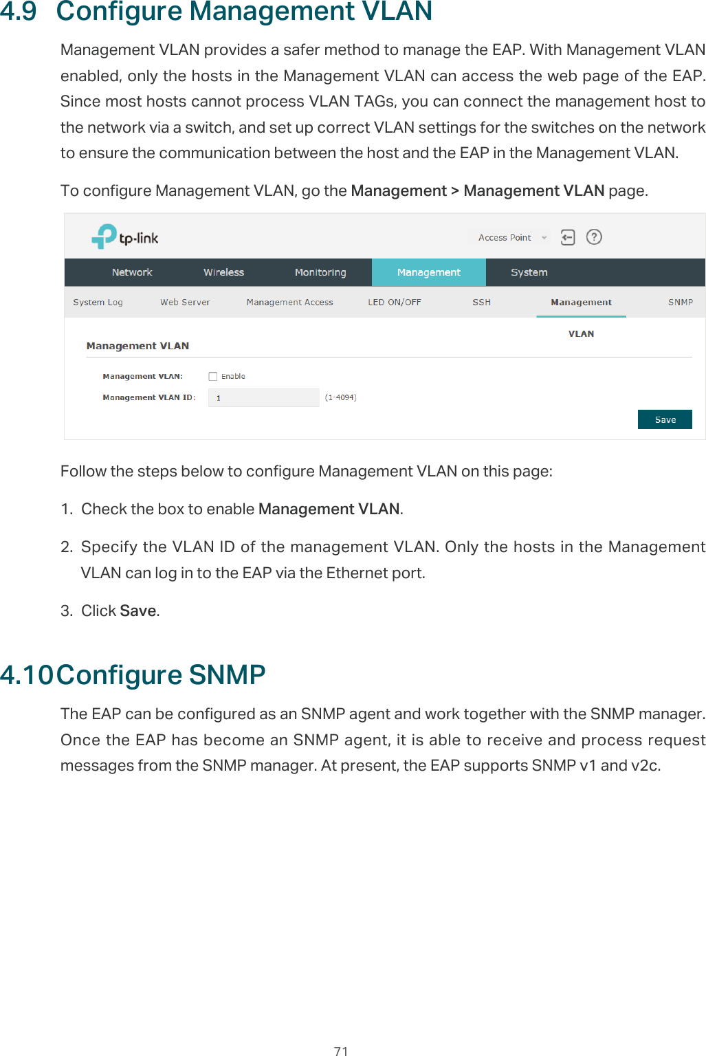  714.9  Configure Management VLANManagement VLAN provides a safer method to manage the EAP. With Management VLAN enabled, only the hosts in the Management VLAN can access the web page of the EAP. Since most hosts cannot process VLAN TAGs, you can connect the management host to the network via a switch, and set up correct VLAN settings for the switches on the network to ensure the communication between the host and the EAP in the Management VLAN.To configure Management VLAN, go the Management &gt; Management VLAN page.Follow the steps below to configure Management VLAN on this page:1. Check the box to enable Management VLAN.2. Specify the VLAN ID of the management VLAN. Only the hosts in the Management VLAN can log in to the EAP via the Ethernet port.3. Click Save.4.10 Configure SNMPThe EAP can be configured as an SNMP agent and work together with the SNMP manager. Once the EAP has become an SNMP agent, it is able to receive and process request messages from the SNMP manager. At present, the EAP supports SNMP v1 and v2c.