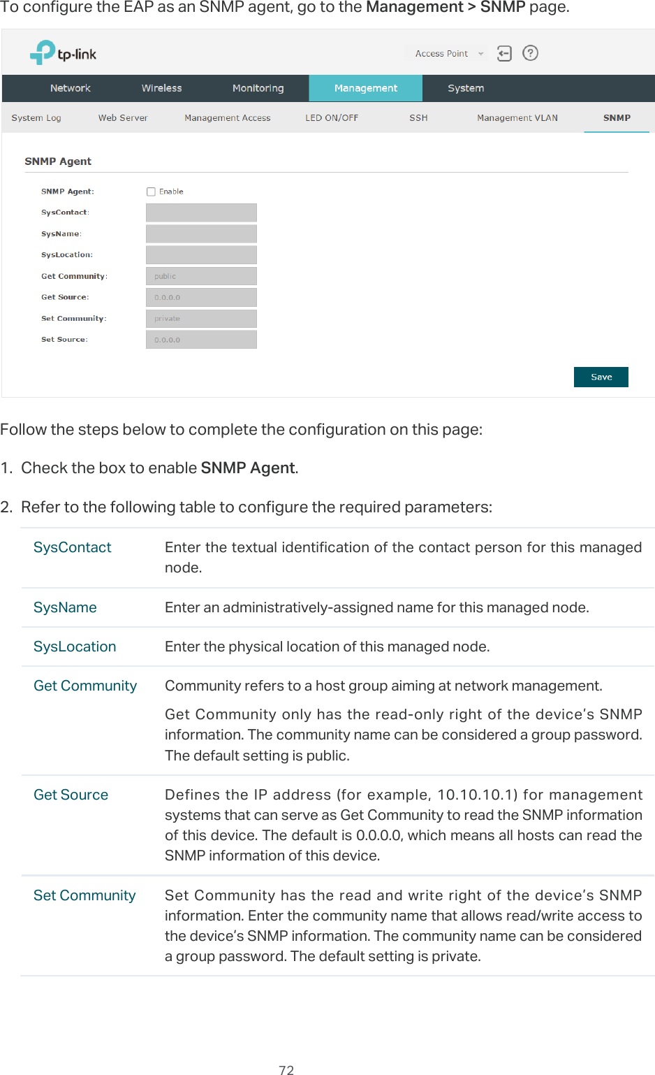  72To configure the EAP as an SNMP agent, go to the Management &gt; SNMP page.Follow the steps below to complete the configuration on this page:1. Check the box to enable SNMP Agent.2. Refer to the following table to configure the required parameters:SysContact Enter the textual identification of the contact person for this managed node.SysName Enter an administratively-assigned name for this managed node.SysLocation Enter the physical location of this managed node.Get Community Community refers to a host group aiming at network management.Get Community only has the read-only right of the device’s SNMP information. The community name can be considered a group password. The default setting is public.Get Source Defines the IP address (for example, 10.10.10.1) for management systems that can serve as Get Community to read the SNMP information of this device. The default is 0.0.0.0, which means all hosts can read the SNMP information of this device.Set Community Set Community has the read and write right of the device’s SNMP information. Enter the community name that allows read/write access to the device’s SNMP information. The community name can be considered a group password. The default setting is private.