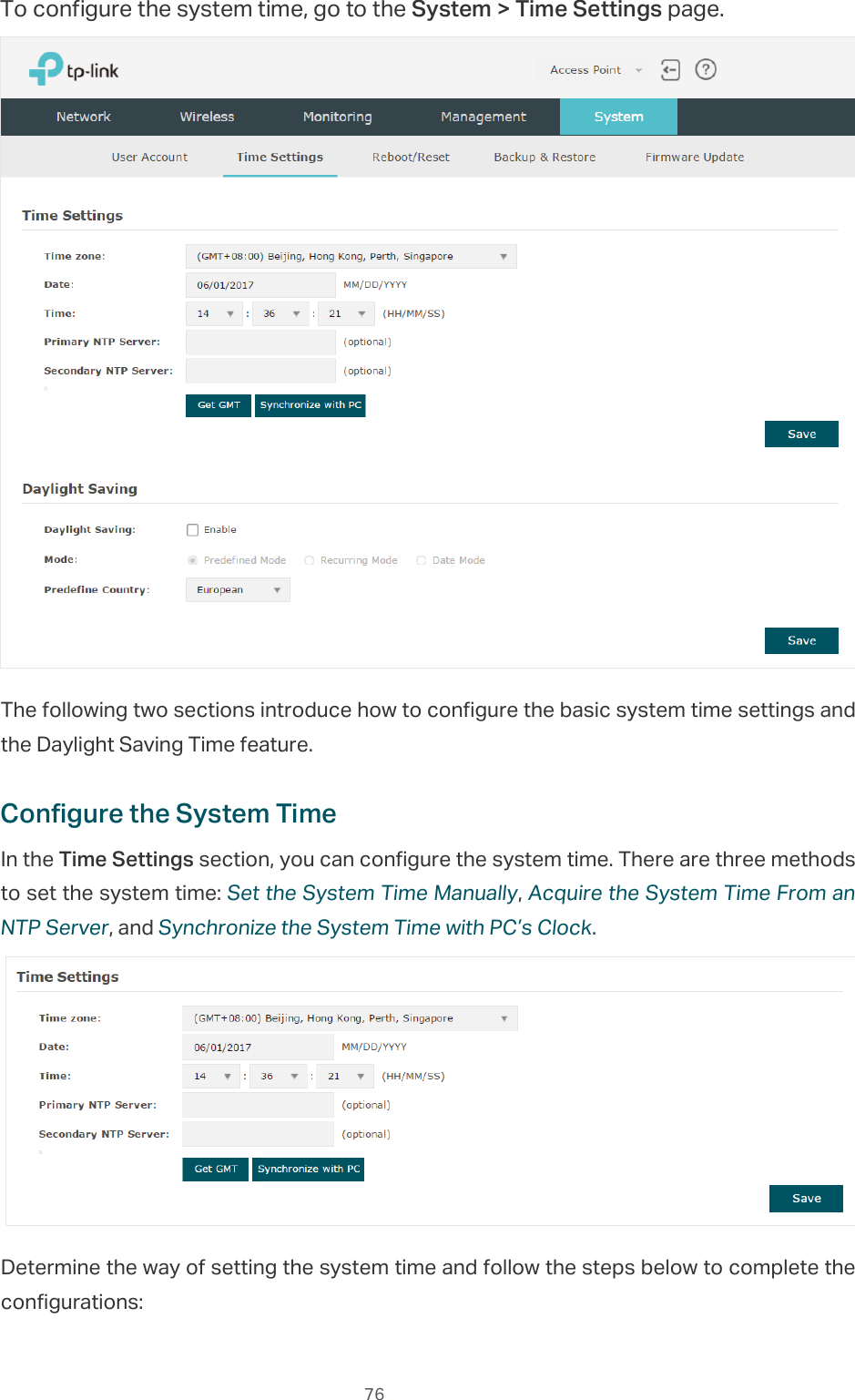  76To configure the system time, go to the System &gt; Time Settings page.The following two sections introduce how to configure the basic system time settings and the Daylight Saving Time feature.Configure the System TimeIn the Time Settings section, you can configure the system time. There are three methods to set the system time: Set the System Time Manually, Acquire the System Time From an NTP Server, and Synchronize the System Time with PC’s Clock.Determine the way of setting the system time and follow the steps below to complete the configurations: