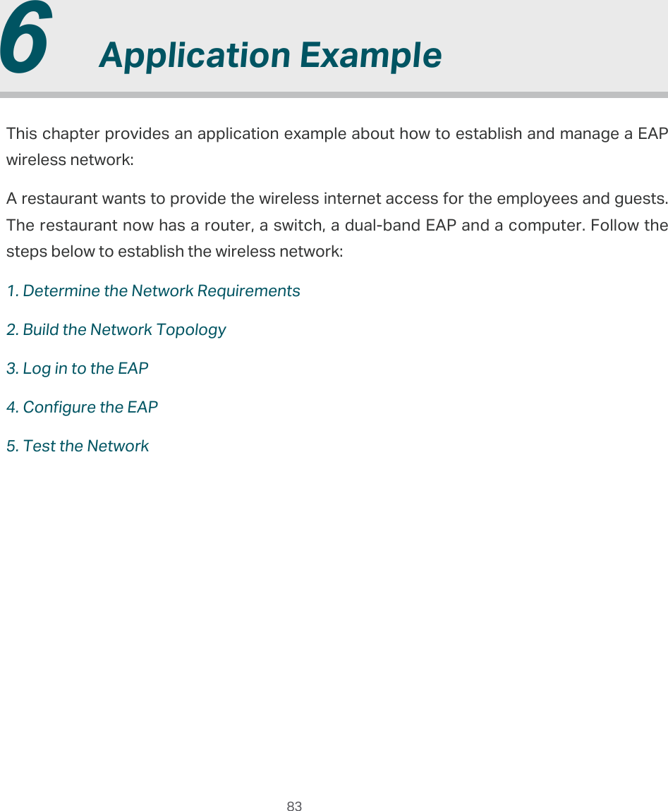  83  6  Application ExampleThis chapter provides an application example about how to establish and manage a EAP wireless network:A restaurant wants to provide the wireless internet access for the employees and guests. The restaurant now has a router, a switch, a dual-band EAP and a computer. Follow the steps below to establish the wireless network:1. Determine the Network Requirements2. Build the Network Topology3. Log in to the EAP4. Configure the EAP5. Test the Network