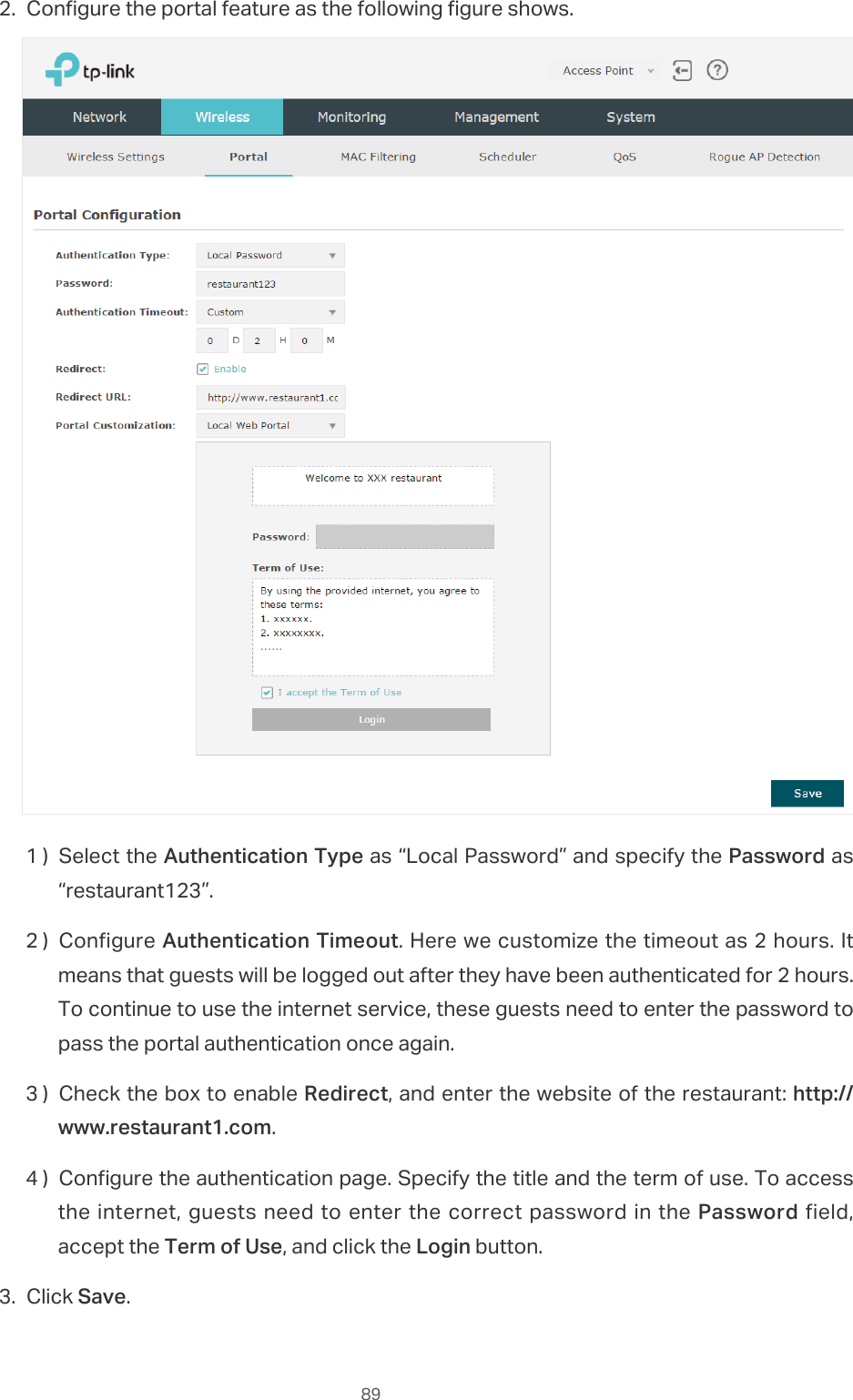  892. Configure the portal feature as the following figure shows.1 ) Select the Authentication Type as “Local Password” and specify the Password as “restaurant123”.2 ) Configure Authentication Timeout. Here we customize the timeout as 2 hours. It means that guests will be logged out after they have been authenticated for 2 hours. To continue to use the internet service, these guests need to enter the password to pass the portal authentication once again.3 ) Check the box to enable Redirect, and enter the website of the restaurant: http://www.restaurant1.com.4 ) Congure the authentication page. Specify the title and the term of use. To access the internet, guests need to enter the correct password in the Password field, accept the Term of Use, and click the Login button.3. Click Save.