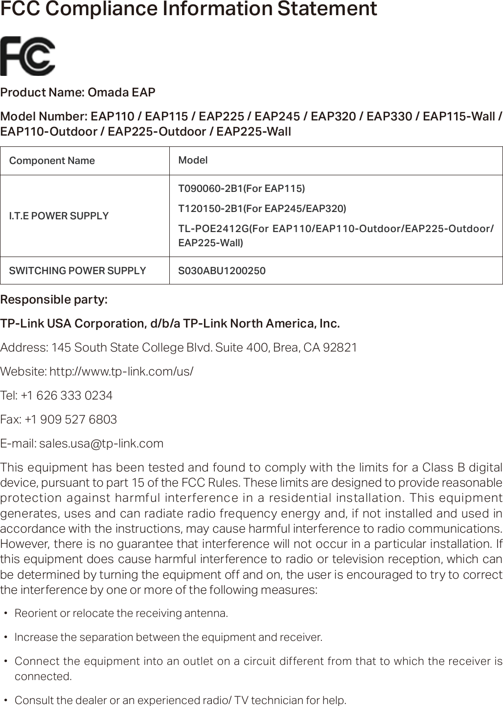 FCC Compliance Information StatementProduct Name: Omada EAPModel Number: EAP110 / EAP115 / EAP225 / EAP245 / EAP320 / EAP330 / EAP115-Wall / EAP110-Outdoor / EAP225-Outdoor / EAP225-WallComponent Name ModelI.T.E POWER SUPPLYT090060-2B1(For EAP115)T120150-2B1(For EAP245/EAP320)TL-POE2412G(For EAP110/EAP110-Outdoor/EAP225-Outdoor/ EAP225-Wall)SWITCHING POWER SUPPLY S030ABU1200250 Responsible party:TP-Link USA Corporation, d/b/a TP-Link North America, Inc.Address: 145 South State College Blvd. Suite 400, Brea, CA 92821Website: http://www.tp-link.com/us/Tel: +1 626 333 0234Fax: +1 909 527 6803E-mail: sales.usa@tp-link.comThis equipment has been tested and found to comply with the limits for a Class B digital device, pursuant to part 15 of the FCC Rules. These limits are designed to provide reasonable protection against harmful interference in a residential installation. This equipment generates, uses and can radiate radio frequency energy and, if not installed and used in accordance with the instructions, may cause harmful interference to radio communications. However, there is no guarantee that interference will not occur in a particular installation. If this equipment does cause harmful interference to radio or television reception, which can be determined by turning the equipment off and on, the user is encouraged to try to correct the interference by one or more of the following measures: ·Reorient or relocate the receiving antenna. ·Increase the separation between the equipment and receiver. ·Connect the equipment into an outlet on a circuit different from that to which the receiver is connected. ·Consult the dealer or an experienced radio/ TV technician for help.