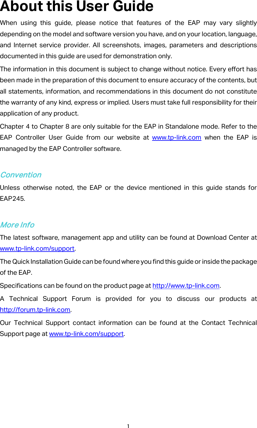 About this User Guide When using this guide, please notice that features of the EAP may vary slightly depending on the model and software version you have, and on your location, language, and Internet service provider. All screenshots, images, parameters and descriptions documented in this guide are used for demonstration only. The information in this document is subject to change without notice. Every effort has been made in the preparation of this document to ensure accuracy of the contents, but all statements, information, and recommendations in this document do not constitute the warranty of any kind, express or implied. Users must take full responsibility for their application of any product. Chapter 4 to Chapter 8 are only suitable for the EAP in Standalone mode. Refer to the EAP Controller User Guide from our website at www.tp-link.com when the EAP is managed by the EAP Controller software.  Convention Unless otherwise noted, the EAP or the device mentioned in this guide stands for EAP245.    More Info The latest software, management app and utility can be found at Download Center at www.tp-link.com/support. The Quick Installation Guide can be found where you find this guide or inside the package of the EAP. Specifications can be found on the product page at http://www.tp-link.com. A Technical Support Forum is provided for you to discuss our products at http://forum.tp-link.com. Our Technical Support contact information can be found at the Contact Technical Support page at www.tp-link.com/support.   1  